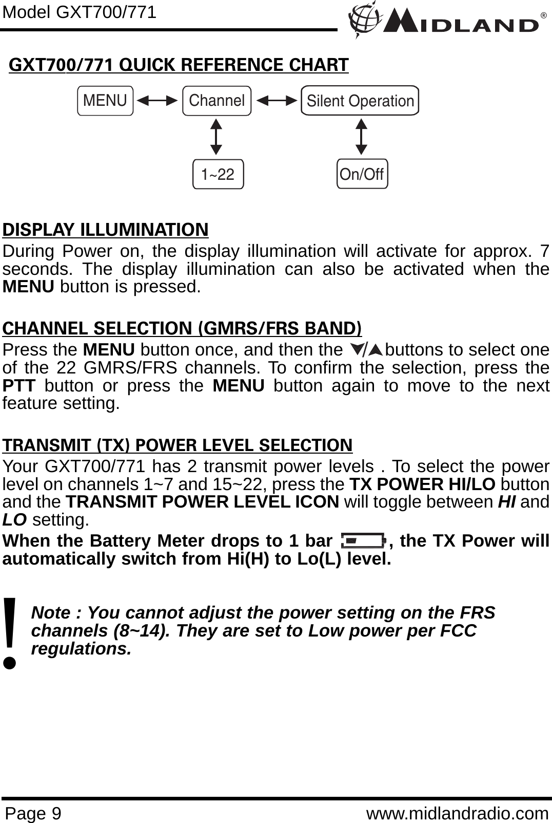 ®Page 9 www.midlandradio.comGXT700/771 QUICK REFERENCE CHARTModel GXT700/771MENU Channel1~22Silent OperationOn/OffDISPLAY ILLUMINATIONDuring Power on, the display illumination will activate for approx. 7seconds. The display illumination can also be activated when theMENU button is pressed.CHANNEL SELECTION (GMRS/FRS BAND)Press the MENU button once, and then the        buttons to select oneof the 22 GMRS/FRS channels. To confirm the selection, press thePTT button or press the MENU button again to move to the nextfeature setting.TRANSMIT (TX) POWER LEVEL SELECTIONYour GXT700/771 has 2 transmit power levels . To select the powerlevel on channels 1~7 and 15~22, press the TX POWER HI/LO buttonand the TRANSMIT POWER LEVEL ICON will toggle between HI andLO setting.When the Battery Meter drops to 1 bar         , the TX Power willautomatically switch from Hi(H) to Lo(L) level.Note : You cannot adjust the power setting on the FRS   channels (8~14). They are set to Low power per FCC          regulations./!