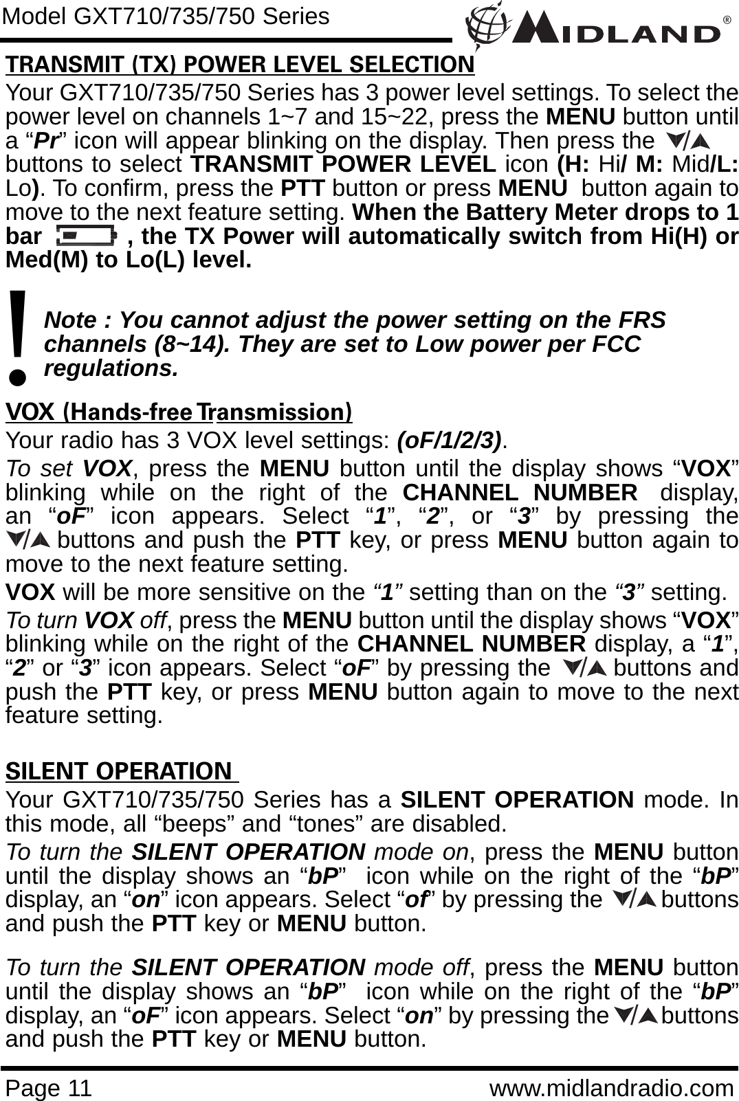 ®Page 11 www.midlandradio.comTRANSMIT (TX) POWER LEVEL SELECTIONYour GXT710/735/750 Series has 3 power level settings. To select thepower level on channels 1~7 and 15~22, press the MENU button untila “Pr” icon will appear blinking on the display. Then press the           buttons to select TRANSMIT POWER LEVEL icon (H: Hi/ M: Mid/L:Lo). To confirm, press the PTT button or press MENU button again tomove to the next feature setting. When the Battery Meter drops to 1bar           , the TX Power will automatically switch from Hi(H) orMed(M) to Lo(L) level.Note : You cannot adjust the power setting on the FRS   channels (8~14). They are set to Low power per FCC          regulations.VOX (Hands-free Transmission)Your radio has 3 VOX level settings: (oF/1/2/3).To set VOX, press the MENU button until the display shows “VOX”blinking  while  on  the  right  of  the  CHANNEL NUMBER display,an “oF” icon appears. Select “1”, “2”, or “3” by pressing thebuttons and push the PTT key, or press MENU button again tomove to the next feature setting.  VOX will be more sensitive on the “1”setting than on the “3”setting.To turn VOX off, press the MENU button until the display shows “VOX”blinking while on the right of the CHANNEL NUMBER display, a “1”,“2” or “3” icon appears. Select “oF” by pressing the        buttons andpush the PTT key, or press MENU button again to move to the nextfeature setting.SILENT OPERATION Your GXT710/735/750 Series has a SILENT OPERATION mode. Inthis mode, all “beeps” and “tones” are disabled. To turn the SILENT OPERATION mode on, press the MENU buttonuntil the display shows an “bP”  icon while on the right of the “bP”display, an “on” icon appears. Select “of” by pressing the         buttonsand push the PTT key or MENU button. To turn the SILENT OPERATION mode off, press the MENU buttonuntil the display shows an “bP”  icon while on the right of the “bP”display, an “oF” icon appears. Select “on” by pressing the        buttonsand push the PTT key or MENU button.Model GXT710/735/750 Series!/////