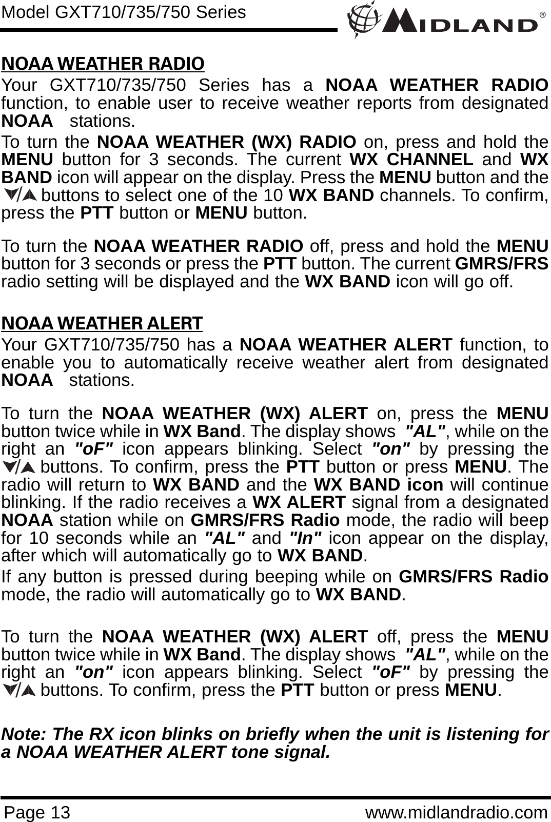 ®Page 13 www.midlandradio.comNOAA WEATHER RADIOYour GXT710/735/750 Series has a NOAA WEATHER RADIOfunction, to enable user to receive weather reports from designatedNOAA stations.To turn the NOAA WEATHER (WX) RADIO on, press and hold theMENU button for 3 seconds. The current WX CHANNEL and  WXBAND icon will appear on the display. Press the MENU button and thebuttons to select one of the 10 WX BAND channels. To confirm,press the PTT button or MENU button. To turn the NOAA WEATHER RADIO off, press and hold the MENUbutton for 3 seconds or press the PTT button. The current GMRS/FRSradio setting will be displayed and the WX BAND icon will go off.NOAA WEATHER ALERTYour GXT710/735/750 has a NOAA WEATHER ALERT function, toenable you to automatically receive weather alert from designatedNOAA stations. To turn the NOAA WEATHER (WX) ALERT on, press the MENUbutton twice while in WX Band. The display shows  &quot;AL&quot;, while on theright an &quot;oF&quot; icon appears blinking. Select &quot;on&quot; by pressing thebuttons. To confirm, press the PTT button or press MENU. Theradio will return to WX BAND and the WX BAND icon will continueblinking. If the radio receives a WX ALERT signal from a designatedNOAA station while on GMRS/FRS Radio mode, the radio will beepfor 10 seconds while an &quot;AL&quot; and &quot;In&quot; icon appear on the display,after which will automatically go to WX BAND. If any button is pressed during beeping while on GMRS/FRS Radiomode, the radio will automatically go to WX BAND.To turn the NOAA WEATHER (WX) ALERT off, press the MENUbutton twice while in WX Band. The display shows  &quot;AL&quot;, while on theright an &quot;on&quot; icon appears blinking. Select &quot;oF&quot; by pressing thebuttons. To confirm, press the PTT button or press MENU.Note: The RX icon blinks on briefly when the unit is listening fora NOAA WEATHER ALERT tone signal.Model GXT710/735/750 Series///