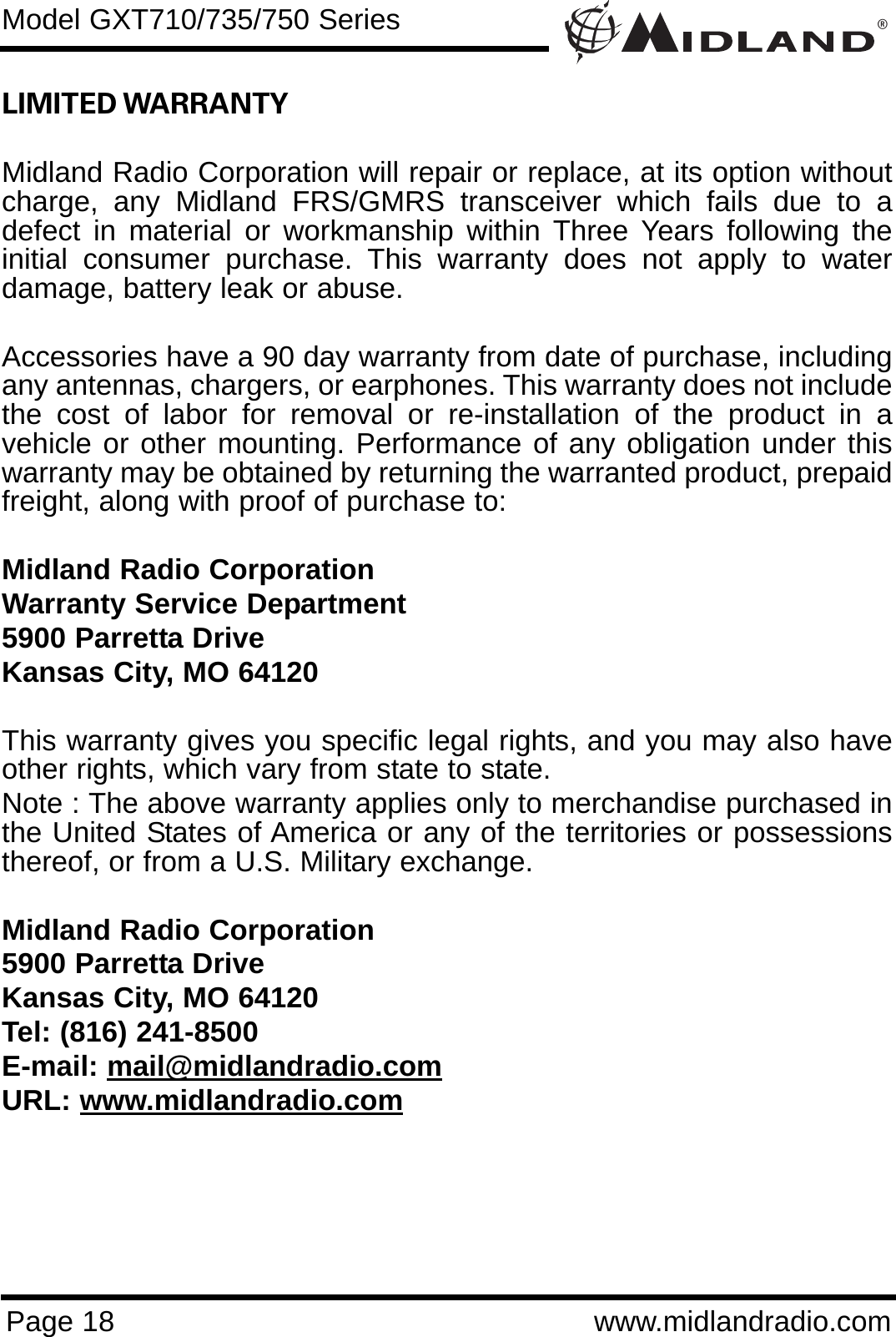 ®Page 18 www.midlandradio.comLIMITED WARRANTY Midland Radio Corporation will repair or replace, at its option withoutcharge, any Midland FRS/GMRS transceiver which fails due to adefect in material or workmanship within Three Years following theinitial consumer purchase. This warranty does not apply to waterdamage, battery leak or abuse.Accessories have a 90 day warranty from date of purchase, includingany antennas, chargers, or earphones. This warranty does not includethe cost of labor for removal or re-installation of the product in avehicle or other mounting. Performance of any obligation under thiswarranty may be obtained by returning the warranted product, prepaidfreight, along with proof of purchase to:Midland Radio CorporationWarranty Service Department5900 Parretta DriveKansas City, MO 64120This warranty gives you specific legal rights, and you may also haveother rights, which vary from state to state.Note : The above warranty applies only to merchandise purchased inthe United States of America or any of the territories or possessionsthereof, or from a U.S. Military exchange.Midland Radio Corporation5900 Parretta DriveKansas City, MO 64120Tel: (816) 241-8500E-mail: mail@midlandradio.comURL: www.midlandradio.comModel GXT710/735/750 Series