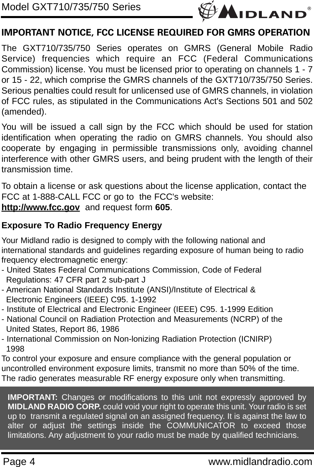 ®Page 4 www.midlandradio.comIMPORTANT NOTICE, FCC LICENSE REQUIRED FOR GMRS OPERATIONThe GXT710/735/750 Series operates on GMRS (General Mobile RadioService) frequencies which require an FCC (Federal CommunicationsCommission) license. You must be licensed prior to operating on channels 1 - 7or 15 - 22, which comprise the GMRS channels of the GXT710/735/750 Series.Serious penalties could result for unlicensed use of GMRS channels, in violationof FCC rules, as stipulated in the Communications Act&apos;s Sections 501 and 502(amended).You will be issued a call sign by the FCC which should be used for stationidentification when operating the radio on GMRS channels. You should alsocooperate by engaging in permissible transmissions only, avoiding channelinterference with other GMRS users, and being prudent with the length of theirtransmission time.To obtain a license or ask questions about the license application, contact theFCC at 1-888-CALL FCC or go to  the FCC&apos;s website:  http://www.fcc.gov and request form 605.Exposure To Radio Frequency EnergyYour Midland radio is designed to comply with the following national and international standards and guidelines regarding exposure of human being to radiofrequency electromagnetic energy:- United States Federal Communications Commission, Code of Federal Regulations: 47 CFR part 2 sub-part J- American National Standards Institute (ANSI)/Institute of Electrical &amp; Electronic Engineers (IEEE) C95. 1-1992- Institute of Electrical and Electronic Engineer (IEEE) C95. 1-1999 Edition- National Council on Radiation Protection and Measurements (NCRP) of the United States, Report 86, 1986- International Commission on Non-lonizing Radiation Protection (ICNIRP) 1998To control your exposure and ensure compliance with the general population oruncontrolled environment exposure limits, transmit no more than 50% of the time.The radio generates measurable RF energy exposure only when transmitting.Model GXT710/735/750 SeriesIMPORTANT: Changes or modifications to this unit not expressly approved byMIDLAND RADIO CORP. could void your right to operate this unit. Your radio is setup to  transmit a regulated signal on an assigned frequency. It is against the law toalter or adjust the settings inside the COMMUNICATOR to exceed thoselimitations. Any adjustment to your radio must be made by qualified technicians.