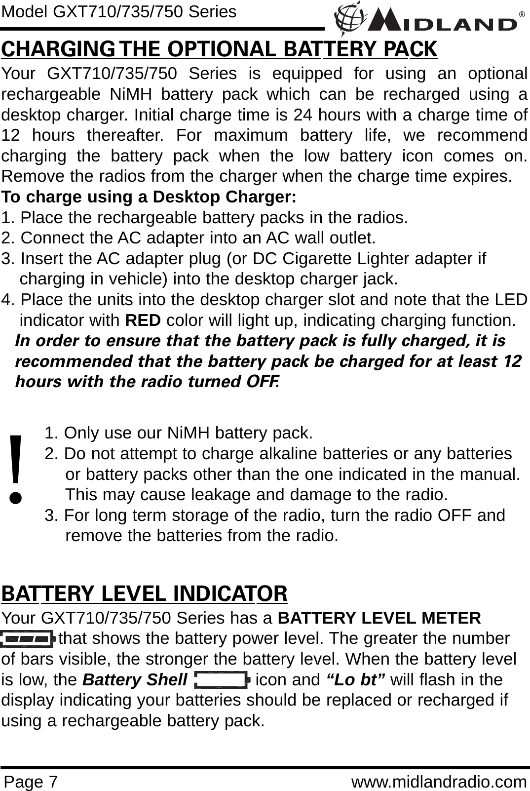 ®Page 7 www.midlandradio.comCHARGING THE OPTIONAL BATTERY PACKYour GXT710/735/750 Series is equipped for using an optionalrechargeable NiMH battery pack which can be recharged using adesktop charger. Initial charge time is 24 hours with a charge time of12 hours thereafter. For maximum battery life, we recommendcharging the battery pack when the low battery icon comes on.Remove the radios from the charger when the charge time expires.To charge using a Desktop Charger:1. Place the rechargeable battery packs in the radios.2. Connect the AC adapter into an AC wall outlet.3. Insert the AC adapter plug (or DC Cigarette Lighter adapter if    charging in vehicle) into the desktop charger jack.4. Place the units into the desktop charger slot and note that the LEDindicator with RED color will light up, indicating charging function. In order to ensure that the battery pack is fully charged, it is  recommended that the battery pack be charged for at least 12 hours with the radio turned OFF.1. Only use our NiMH battery pack.2. Do not attempt to charge alkaline batteries or any batteries or battery packs other than the one indicated in the manual. This may cause leakage and damage to the radio.3. For long term storage of the radio, turn the radio OFF and remove the batteries from the radio.BATTERY LEVEL INDICATORYour GXT710/735/750 Series has a BATTERY LEVEL METERthat shows the battery power level. The greater the numberof bars visible, the stronger the battery level. When the battery levelis low, the Battery Shell icon and “Lo bt” will flash in thedisplay indicating your batteries should be replaced or recharged ifusing a rechargeable battery pack.Model GXT710/735/750 Series!