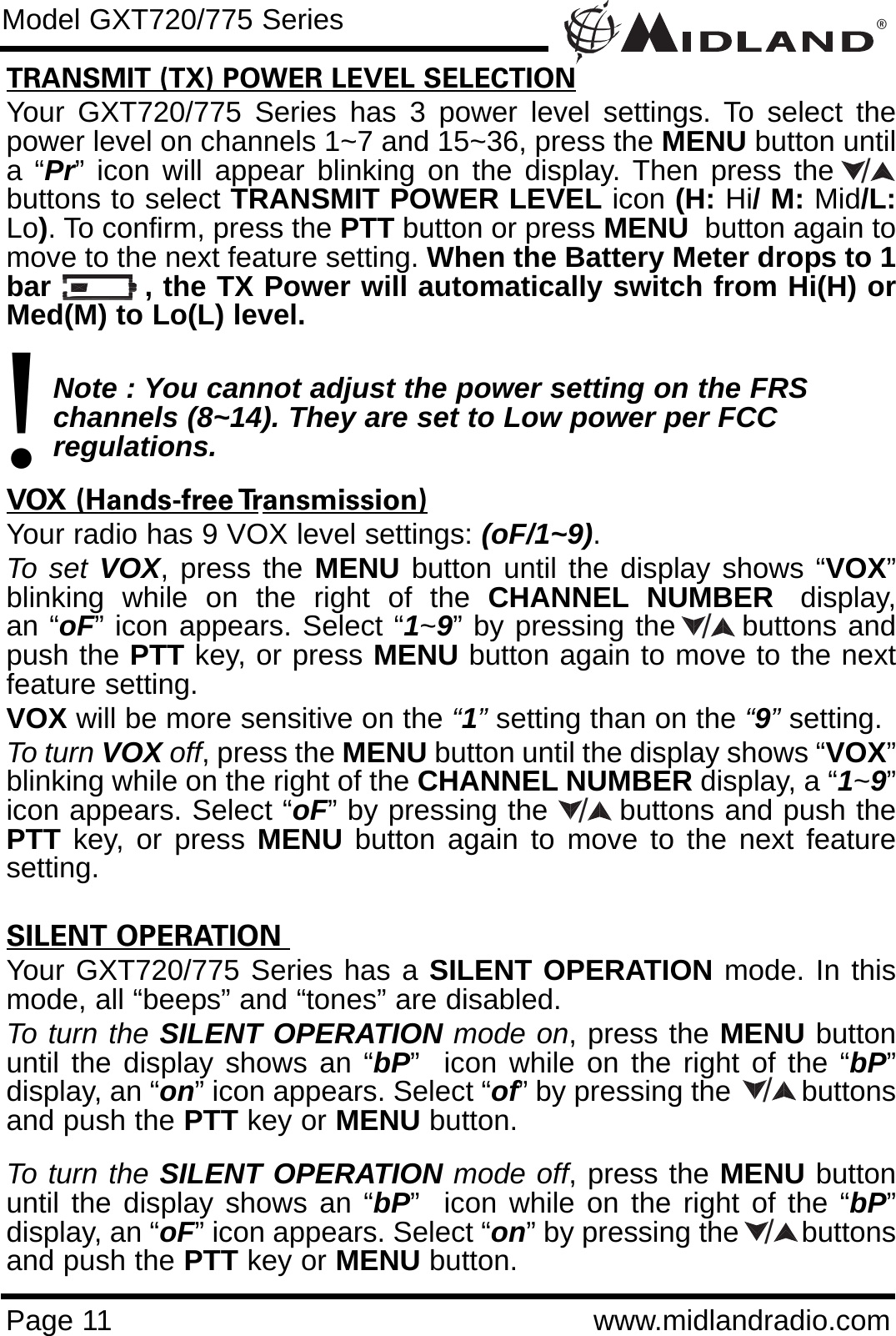 ®Page 11 www.midlandradio.comTRANSMIT (TX) POWER LEVEL SELECTIONYour GXT720/775 Series has 3 power level settings. To select thepower level on channels 1~7 and 15~36, press the MENU button untila “Pr” icon will appear blinking on the display. Then press thebuttons to select TRANSMIT POWER LEVEL icon (H: Hi/ M: Mid/L:Lo). To confirm, press the PTT button or press MENU button again tomove to the next feature setting. When the Battery Meter drops to 1bar         , the TX Power will automatically switch from Hi(H) orMed(M) to Lo(L) level.Note : You cannot adjust the power setting on the FRS   channels (8~14). They are set to Low power per FCC          regulations.VOX (Hands-free Transmission)Your radio has 9 VOX level settings: (oF/1~9).To set VOX, press the MENU button until the display shows “VOX”blinking  while  on  the  right  of  the  CHANNEL NUMBER display,an “oF” icon appears. Select “1~9” by pressing the      buttons andpush the PTT key, or press MENU button again to move to the nextfeature setting.  VOX will be more sensitive on the “1”setting than on the “9”setting.To turn VOX off, press the MENU button until the display shows “VOX”blinking while on the right of the CHANNEL NUMBER display, a “1~9”icon appears. Select “oF” by pressing the       buttons and push thePTT key, or press MENU button again to move to the next featuresetting.SILENT OPERATION Your GXT720/775 Series has a SILENT OPERATION mode. In thismode, all “beeps” and “tones” are disabled. To turn the SILENT OPERATION mode on, press the MENU buttonuntil the display shows an “bP”  icon while on the right of the “bP”display, an “on” icon appears. Select “of” by pressing the         buttonsand push the PTT key or MENU button. To turn the SILENT OPERATION mode off, press the MENU buttonuntil the display shows an “bP”  icon while on the right of the “bP”display, an “oF” icon appears. Select “on” by pressing the        buttonsand push the PTT key or MENU button.Model GXT720/775 Series!/////