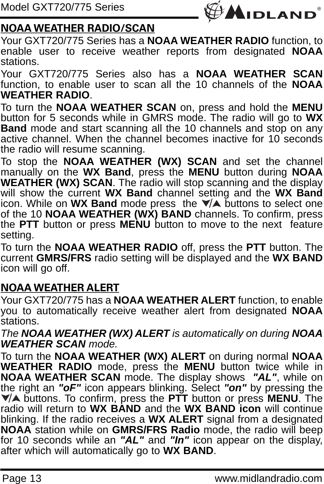 ®Page 13 www.midlandradio.comNOAA WEATHER RADIO/SCANYour GXT720/775 Series has a NOAA WEATHER RADIO function, toenable user to receive weather reports from designated NOAAstations. Your GXT720/775 Series also has a NOAA WEATHER SCANfunction, to enable user to scan all the 10 channels of the NOAAWEATHER RADIO. To turn the NOAA WEATHER SCAN on, press and hold the MENUbutton for 5 seconds while in GMRS mode. The radio will go to WXBand mode and start scanning all the 10 channels and stop on anyactive channel. When the channel becomes inactive for 10 secondsthe radio will resume scanning.To stop the NOAA WEATHER (WX) SCAN and set the channelmanually on the WX Band, press the MENU button during NOAAWEATHER (WX) SCAN. The radio will stop scanning and the displaywill show the current WX Band channel setting and the WX Bandicon. While on WX Band mode press  the        buttons to select oneof the 10 NOAA WEATHER (WX) BAND channels. To confirm, pressthe PTT button or press MENU button to move to the next  featuresetting.To turn the NOAA WEATHER RADIO off, press the PTT button. Thecurrent GMRS/FRS radio setting will be displayed and the WX BANDicon will go off.NOAA WEATHER ALERTYour GXT720/775 has a NOAA WEATHER ALERT function, to enableyou to automatically receive weather alert from designated NOAAstations. The NOAA WEATHER (WX) ALERT is automatically on during NOAAWEATHER SCAN mode.To turn the NOAA WEATHER (WX) ALERT on during normal NOAAWEATHER RADIO mode, press the MENU button twice while inNOAA WEATHER SCAN mode. The display shows  &quot;AL&quot;, while onthe right an &quot;oF&quot; icon appears blinking. Select &quot;on&quot; by pressing thebuttons. To confirm, press the PTT button or press MENU. Theradio will return to WX BAND and the WX BAND icon will continueblinking. If the radio receives a WX ALERT signal from a designatedNOAA station while on GMRS/FRS Radio mode, the radio will beepfor 10 seconds while an &quot;AL&quot; and &quot;In&quot; icon appear on the display,after which will automatically go to WX BAND. Model GXT720/775 Series//