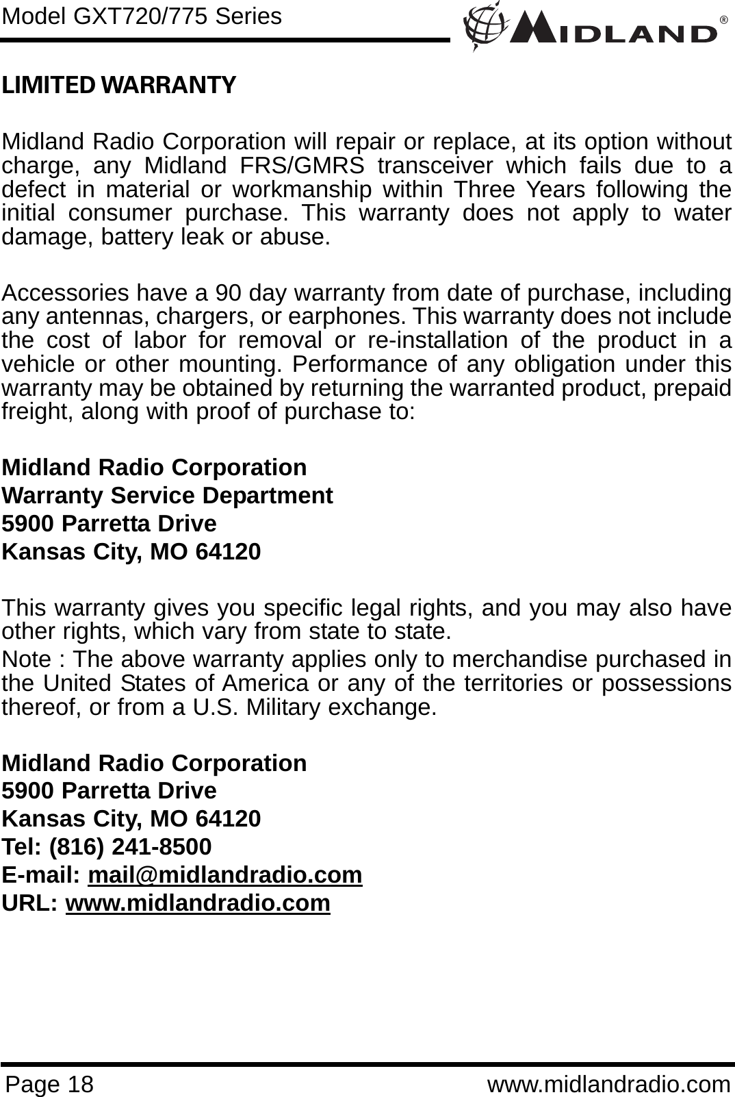 ®Page 18 www.midlandradio.comLIMITED WARRANTY Midland Radio Corporation will repair or replace, at its option withoutcharge, any Midland FRS/GMRS transceiver which fails due to adefect in material or workmanship within Three Years following theinitial consumer purchase. This warranty does not apply to waterdamage, battery leak or abuse.Accessories have a 90 day warranty from date of purchase, includingany antennas, chargers, or earphones. This warranty does not includethe cost of labor for removal or re-installation of the product in avehicle or other mounting. Performance of any obligation under thiswarranty may be obtained by returning the warranted product, prepaidfreight, along with proof of purchase to:Midland Radio CorporationWarranty Service Department5900 Parretta DriveKansas City, MO 64120This warranty gives you specific legal rights, and you may also haveother rights, which vary from state to state.Note : The above warranty applies only to merchandise purchased inthe United States of America or any of the territories or possessionsthereof, or from a U.S. Military exchange.Midland Radio Corporation5900 Parretta DriveKansas City, MO 64120Tel: (816) 241-8500E-mail: mail@midlandradio.comURL: www.midlandradio.comModel GXT720/775 Series
