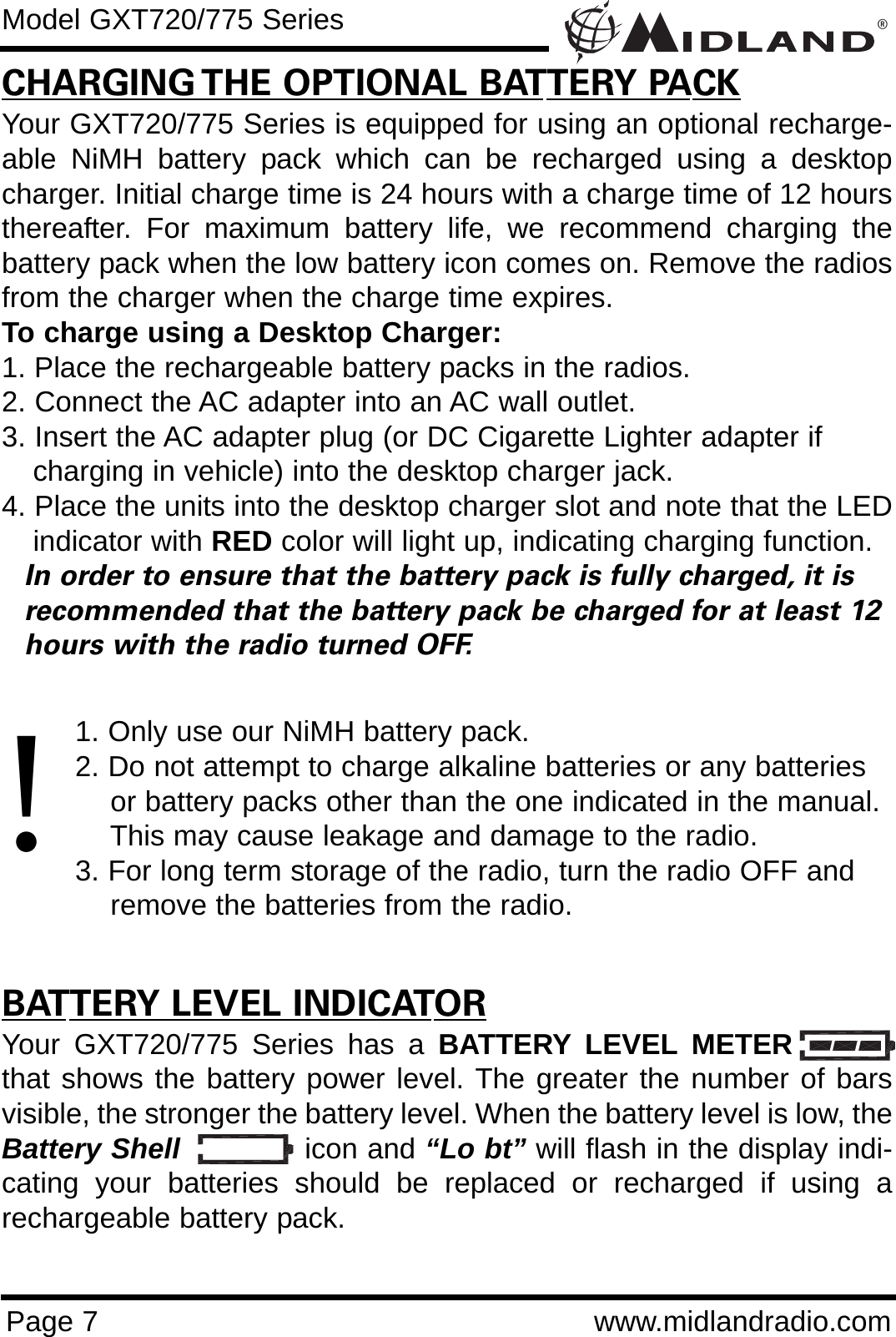 ®Page 7 www.midlandradio.comCHARGING THE OPTIONAL BATTERY PACKYour GXT720/775 Series is equipped for using an optional recharge-able NiMH battery pack which can be recharged using a desktopcharger. Initial charge time is 24 hours with a charge time of 12 hoursthereafter. For maximum battery life, we recommend charging thebattery pack when the low battery icon comes on. Remove the radiosfrom the charger when the charge time expires.To charge using a Desktop Charger:1. Place the rechargeable battery packs in the radios.2. Connect the AC adapter into an AC wall outlet.3. Insert the AC adapter plug (or DC Cigarette Lighter adapter if    charging in vehicle) into the desktop charger jack.4. Place the units into the desktop charger slot and note that the LEDindicator with RED color will light up, indicating charging function. In order to ensure that the battery pack is fully charged, it is  recommended that the battery pack be charged for at least 12 hours with the radio turned OFF.1. Only use our NiMH battery pack.2. Do not attempt to charge alkaline batteries or any batteries or battery packs other than the one indicated in the manual. This may cause leakage and damage to the radio.3. For long term storage of the radio, turn the radio OFF and remove the batteries from the radio.BATTERY LEVEL INDICATORYour GXT720/775 Series has a BATTERY LEVEL METERthat shows the battery power level. The greater the number of barsvisible, the stronger the battery level. When the battery level is low, theBattery Shell icon and “Lo bt” will flash in the display indi-cating your batteries should be replaced or recharged if using arechargeable battery pack.Model GXT720/775 Series!