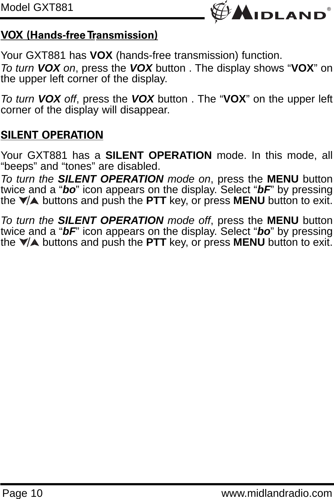 ®Page 10 www.midlandradio.comVOX (Hands-free Transmission)Your GXT881 has VOX (hands-free transmission) function.To turn VOX on, press the VOX button . The display shows “VOX” onthe upper left corner of the display.   To turn VOX off, press the VOX button . The “VOX” on the upper leftcorner of the display will disappear.SILENT OPERATIONYour GXT881 has a SILENT OPERATION mode. In this mode, all“beeps” and “tones” are disabled. To turn the SILENT OPERATION mode on, press the MENU buttontwice and a “bo” icon appears on the display. Select “bF” by pressingthe         buttons and push the PTT key, or press MENU button to exit. To turn the SILENT OPERATION mode off, press the MENU buttontwice and a “bF” icon appears on the display. Select “bo” by pressingthe         buttons and push the PTT key, or press MENU button to exit.Model GXT881//