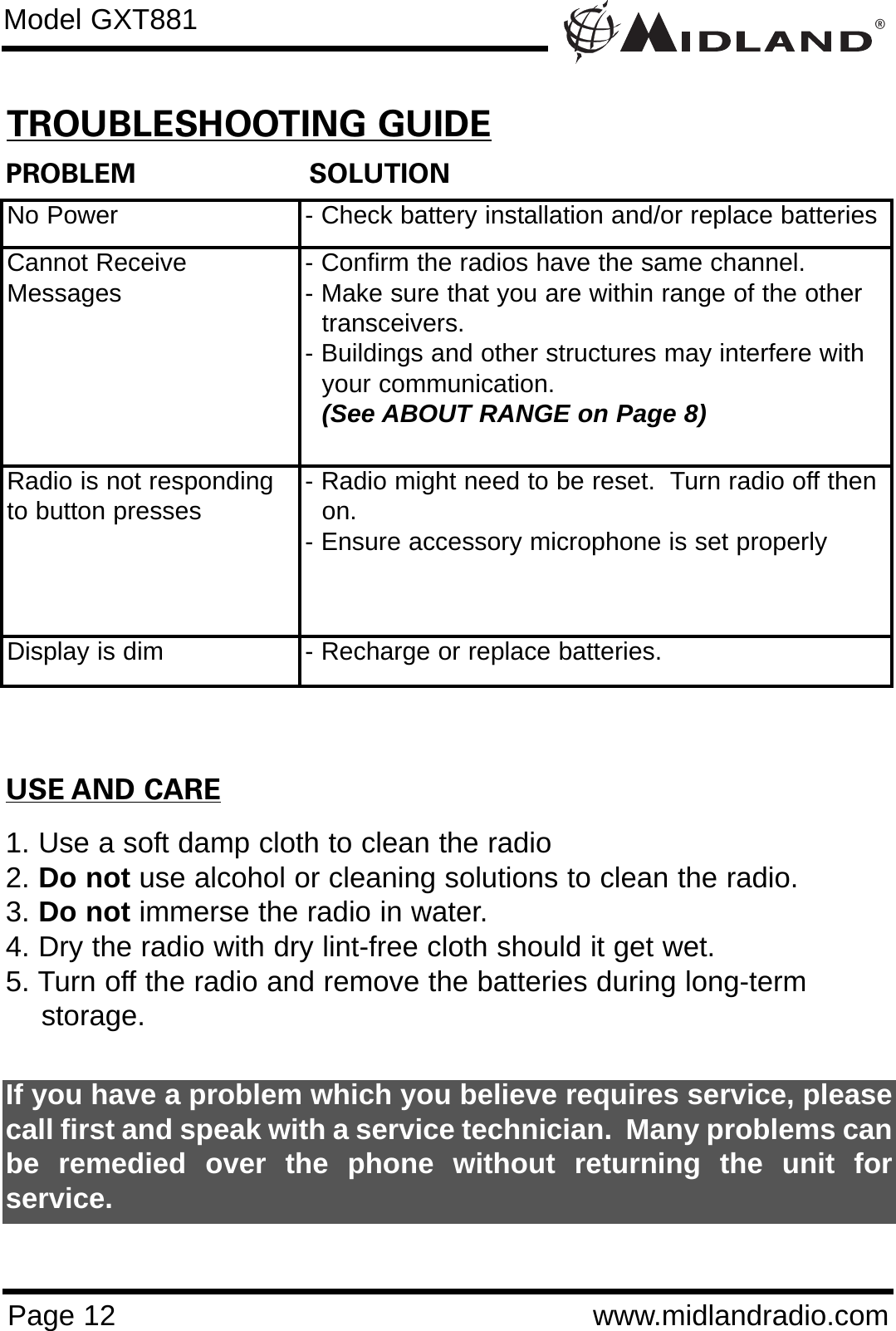 ®Page 12 www.midlandradio.comPROBLEM                     SOLUTIONNo Power - Check battery installation and/or replace batteriesCannot ReceiveMessages - Confirm the radios have the same channel.      - Make sure that you are within range of the other transceivers.- Buildings and other structures may interfere with your communication. (See ABOUT RANGE on Page 8)Radio is not respondingto button presses - Radio might need to be reset.  Turn radio off then on.- Ensure accessory microphone is set properlyDisplay is dim - Recharge or replace batteries.USE AND CARE1. Use a soft damp cloth to clean the radio2. Do not use alcohol or cleaning solutions to clean the radio.3. Do not immerse the radio in water.4. Dry the radio with dry lint-free cloth should it get wet.5. Turn off the radio and remove the batteries during long-term    storage.If you have a problem which you believe requires service, pleasecall first and speak with a service technician.  Many problems canbe remedied over the phone without returning the unit forservice.Model GXT881TROUBLESHOOTING GUIDE