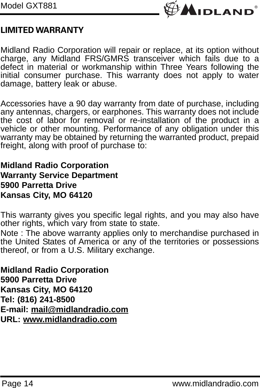 ®Page 14 www.midlandradio.comLIMITED WARRANTY Midland Radio Corporation will repair or replace, at its option withoutcharge, any Midland FRS/GMRS transceiver which fails due to adefect in material or workmanship within Three Years following theinitial consumer purchase. This warranty does not apply to waterdamage, battery leak or abuse.Accessories have a 90 day warranty from date of purchase, includingany antennas, chargers, or earphones. This warranty does not includethe cost of labor for removal or re-installation of the product in avehicle or other mounting. Performance of any obligation under thiswarranty may be obtained by returning the warranted product, prepaidfreight, along with proof of purchase to:Midland Radio CorporationWarranty Service Department5900 Parretta DriveKansas City, MO 64120This warranty gives you specific legal rights, and you may also haveother rights, which vary from state to state.Note : The above warranty applies only to merchandise purchased inthe United States of America or any of the territories or possessionsthereof, or from a U.S. Military exchange.Midland Radio Corporation5900 Parretta DriveKansas City, MO 64120Tel: (816) 241-8500E-mail: mail@midlandradio.comURL: www.midlandradio.comModel GXT881
