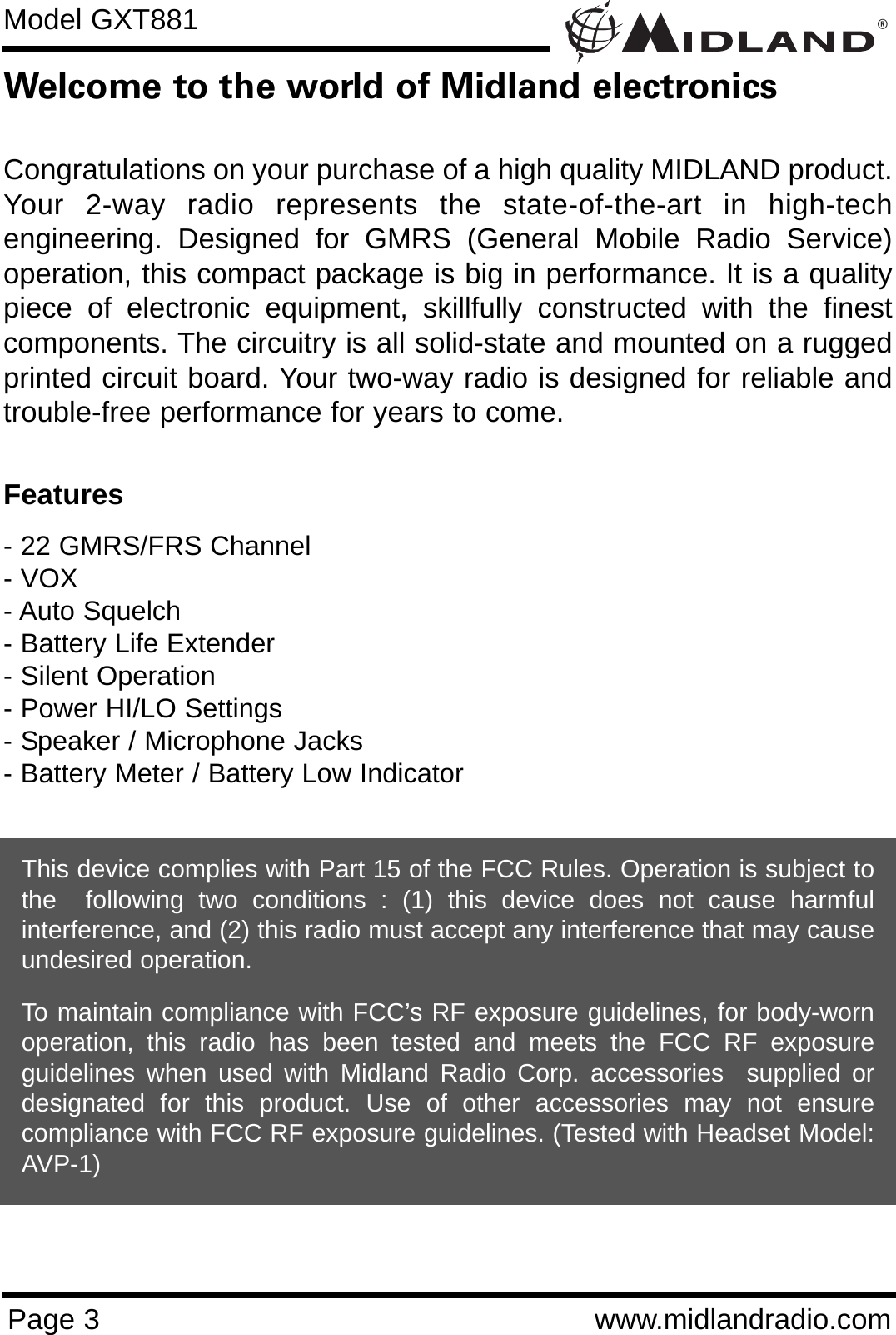 ®Page 3 www.midlandradio.comWelcome to the world of Midland electronicsCongratulations on your purchase of a high quality MIDLAND product.Your 2-way radio represents the state-of-the-art in high-techengineering. Designed for GMRS (General Mobile Radio Service)operation, this compact package is big in performance. It is a qualitypiece of electronic equipment, skillfully constructed with the finestcomponents. The circuitry is all solid-state and mounted on a ruggedprinted circuit board. Your two-way radio is designed for reliable andtrouble-free performance for years to come.Features- 22 GMRS/FRS Channel - VOX- Auto Squelch- Battery Life Extender- Silent Operation- Power HI/LO Settings- Speaker / Microphone Jacks- Battery Meter / Battery Low IndicatorThis device complies with Part 15 of the FCC Rules. Operation is subject tothe  following two conditions : (1) this device does not cause harmfulinterference, and (2) this radio must accept any interference that may causeundesired operation.To maintain compliance with FCC’s RF exposure guidelines, for body-wornoperation, this radio has been tested and meets the FCC RF exposureguidelines when used with Midland Radio Corp. accessories  supplied ordesignated for this product. Use of other accessories may not ensurecompliance with FCC RF exposure guidelines. (Tested with Headset Model:AVP-1)Model GXT881