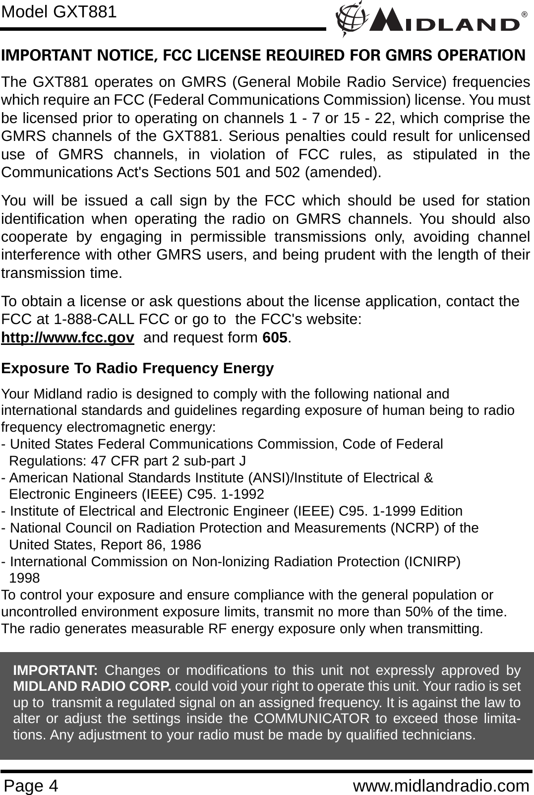 ®Page 4 www.midlandradio.comIMPORTANT NOTICE, FCC LICENSE REQUIRED FOR GMRS OPERATIONThe GXT881 operates on GMRS (General Mobile Radio Service) frequencieswhich require an FCC (Federal Communications Commission) license. You mustbe licensed prior to operating on channels 1 - 7 or 15 - 22, which comprise theGMRS channels of the GXT881. Serious penalties could result for unlicenseduse of GMRS channels, in violation of FCC rules, as stipulated in theCommunications Act&apos;s Sections 501 and 502 (amended).You will be issued a call sign by the FCC which should be used for stationidentification when operating the radio on GMRS channels. You should alsocooperate by engaging in permissible transmissions only, avoiding channelinterference with other GMRS users, and being prudent with the length of theirtransmission time.To obtain a license or ask questions about the license application, contact theFCC at 1-888-CALL FCC or go to  the FCC&apos;s website:  http://www.fcc.gov and request form 605.Exposure To Radio Frequency EnergyYour Midland radio is designed to comply with the following national and international standards and guidelines regarding exposure of human being to radiofrequency electromagnetic energy:- United States Federal Communications Commission, Code of Federal Regulations: 47 CFR part 2 sub-part J- American National Standards Institute (ANSI)/Institute of Electrical &amp; Electronic Engineers (IEEE) C95. 1-1992- Institute of Electrical and Electronic Engineer (IEEE) C95. 1-1999 Edition- National Council on Radiation Protection and Measurements (NCRP) of the United States, Report 86, 1986- International Commission on Non-lonizing Radiation Protection (ICNIRP) 1998To control your exposure and ensure compliance with the general population oruncontrolled environment exposure limits, transmit no more than 50% of the time.The radio generates measurable RF energy exposure only when transmitting.Model GXT881IMPORTANT: Changes or modifications to this unit not expressly approved byMIDLAND RADIO CORP. could void your right to operate this unit. Your radio is setup to  transmit a regulated signal on an assigned frequency. It is against the law toalter or adjust the settings inside the COMMUNICATOR to exceed those limita-tions. Any adjustment to your radio must be made by qualified technicians.