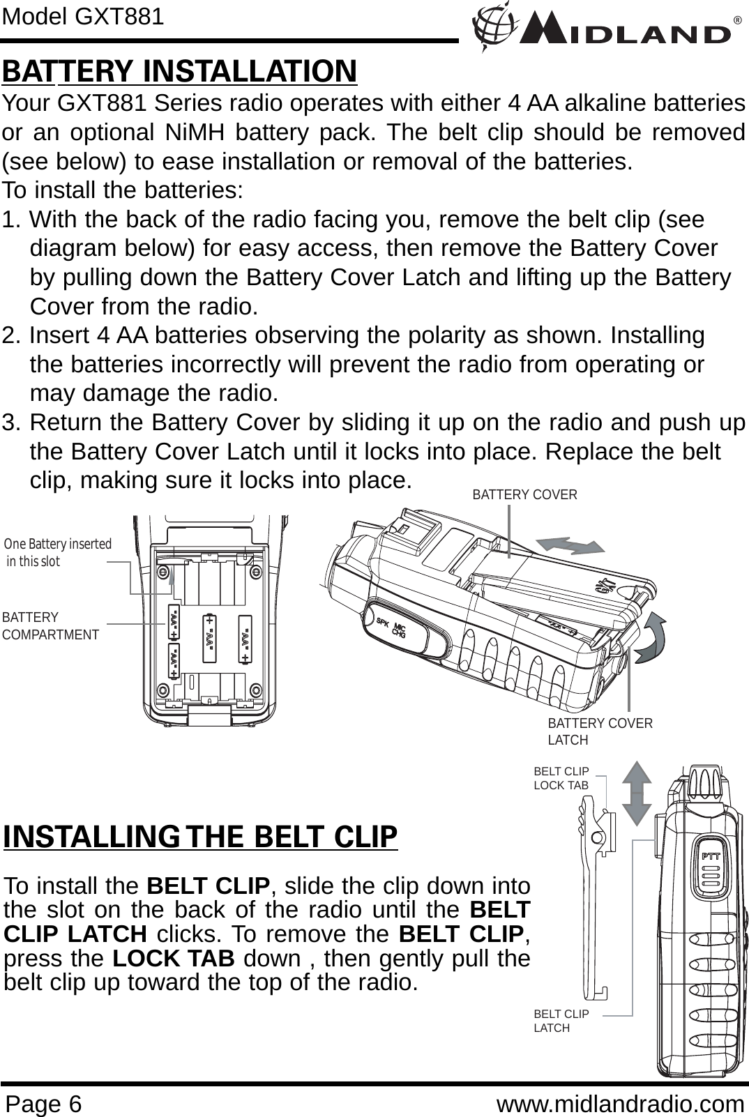 ®Page 6 www.midlandradio.comModel GXT881BATTERY INSTALLATIONYour GXT881 Series radio operates with either 4 AA alkaline batteriesor an optional NiMH battery pack. The belt clip should be removed(see below) to ease installation or removal of the batteries. To install the batteries:1. With the back of the radio facing you, remove the belt clip (see    diagram below) for easy access, then remove the Battery Coverby pulling down the Battery Cover Latch and lifting up the Battery Cover from the radio.2. Insert 4 AA batteries observing the polarity as shown. Installingthe batteries incorrectly will prevent the radio from operating ormay damage the radio.3. Return the Battery Cover by sliding it up on the radio and push upthe Battery Cover Latch until it locks into place. Replace the belt clip, making sure it locks into place.INSTALLING THE BELT CLIPTo install the BELT CLIP, slide the clip down intothe slot on the back of the radio until the BELTCLIP LATCH clicks. To remove the BELT CLIP,press the LOCK TAB down , then gently pull thebelt clip up toward the top of the radio.BATTERYCOMPARTMENTOne Battery inserted  in this slotBATTERY COVERBATTERY COVERLATCHBELT CLIPLOCK TABBELT CLIP LATCH