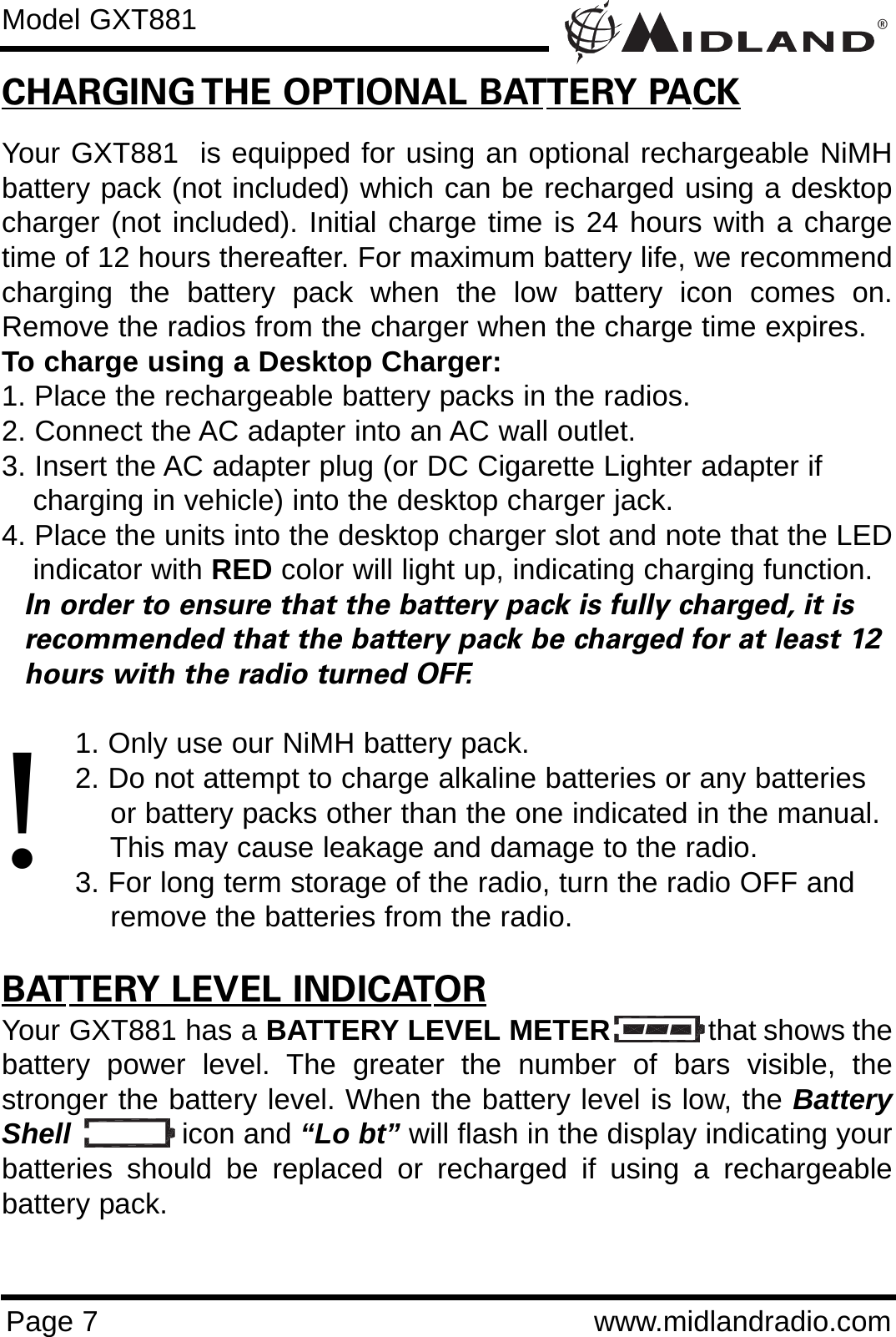 ®Page 7 www.midlandradio.comCHARGING THE OPTIONAL BATTERY PACKYour GXT881  is equipped for using an optional rechargeable NiMHbattery pack (not included) which can be recharged using a desktopcharger (not included). Initial charge time is 24 hours with a chargetime of 12 hours thereafter. For maximum battery life, we recommendcharging the battery pack when the low battery icon comes on.Remove the radios from the charger when the charge time expires.To charge using a Desktop Charger:1. Place the rechargeable battery packs in the radios.2. Connect the AC adapter into an AC wall outlet.3. Insert the AC adapter plug (or DC Cigarette Lighter adapter if    charging in vehicle) into the desktop charger jack.4. Place the units into the desktop charger slot and note that the LEDindicator with RED color will light up, indicating charging function. In order to ensure that the battery pack is fully charged, it is  recommended that the battery pack be charged for at least 12 hours with the radio turned OFF.1. Only use our NiMH battery pack.2. Do not attempt to charge alkaline batteries or any batteries or battery packs other than the one indicated in the manual. This may cause leakage and damage to the radio.3. For long term storage of the radio, turn the radio OFF and remove the batteries from the radio.BATTERY LEVEL INDICATORYour GXT881 has a BATTERY LEVEL METER that shows thebattery power level. The greater the number of bars visible, thestronger the battery level. When the battery level is low, the BatteryShell icon and “Lo bt” will flash in the display indicating yourbatteries should be replaced or recharged if using a rechargeablebattery pack.Model GXT881!