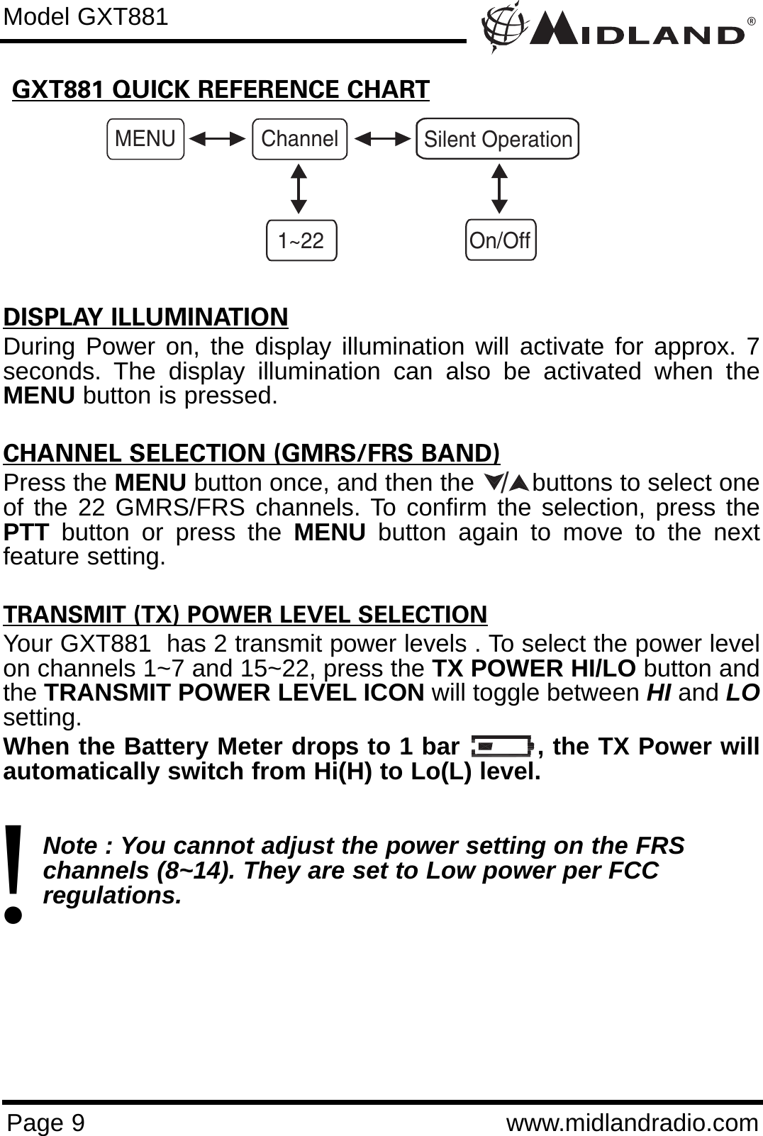 ®Page 9 www.midlandradio.comGXT881 QUICK REFERENCE CHARTModel GXT881MENU Channel1~22Silent OperationOn/OffDISPLAY ILLUMINATIONDuring Power on, the display illumination will activate for approx. 7seconds. The display illumination can also be activated when theMENU button is pressed.CHANNEL SELECTION (GMRS/FRS BAND)Press the MENU button once, and then the        buttons to select oneof the 22 GMRS/FRS channels. To confirm the selection, press thePTT button or press the MENU button again to move to the nextfeature setting.TRANSMIT (TX) POWER LEVEL SELECTIONYour GXT881  has 2 transmit power levels . To select the power levelon channels 1~7 and 15~22, press the TX POWER HI/LO button andthe TRANSMIT POWER LEVEL ICON will toggle between HI and LOsetting.When the Battery Meter drops to 1 bar         , the TX Power willautomatically switch from Hi(H) to Lo(L) level.Note : You cannot adjust the power setting on the FRS   channels (8~14). They are set to Low power per FCC          regulations./!