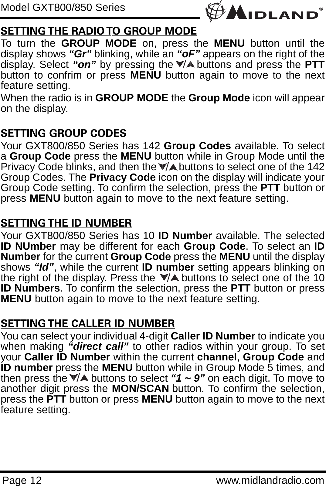 ®Page 12 www.midlandradio.comSETTING THE RADIO TO GROUP MODETo turn the GROUP MODE on, press the MENU button until thedisplay shows “Gr” blinking, while an “oF” appears on the right of thedisplay. Select “on” by pressing the      buttons and press the PTTbutton to confrim or press MENU button again to move to the nextfeature setting. When the radio is in GROUP MODE the Group Mode icon will appearon the display.SETTING GROUP CODESYour GXT800/850 Series has 142 Group Codes available. To selecta Group Code press the MENU button while in Group Mode until thePrivacy Code blinks, and then the        buttons to select one of the 142Group Codes. The Privacy Code icon on the display will indicate yourGroup Code setting. To confirm the selection, press the PTT button orpress MENU button again to move to the next feature setting.SETTING THE ID NUMBERYour GXT800/850 Series has 10 ID Number available. The selectedID NUmber may be different for each Group Code. To select an IDNumber for the current Group Code press the MENU until the displayshows “Id”, while the current ID number setting appears blinking onthe right of the display. Press the        buttons to select one of the 10ID Numbers. To confirm the selection, press the PTT button or pressMENU button again to move to the next feature setting.SETTING THE CALLER ID NUMBERYou can select your individual 4-digit Caller ID Number to indicate youwhen making “direct call” to other radios within your group. To setyour Caller ID Number within the current channel, Group Code andID number press the MENU button while in Group Mode 5 times, andthen press the        buttons to select “1 ~ 9” on each digit. To move toanother digit press the MON/SCAN button. To confirm the selection,press the PTT button or press MENU button again to move to the nextfeature setting. Model GXT800/850 Series////