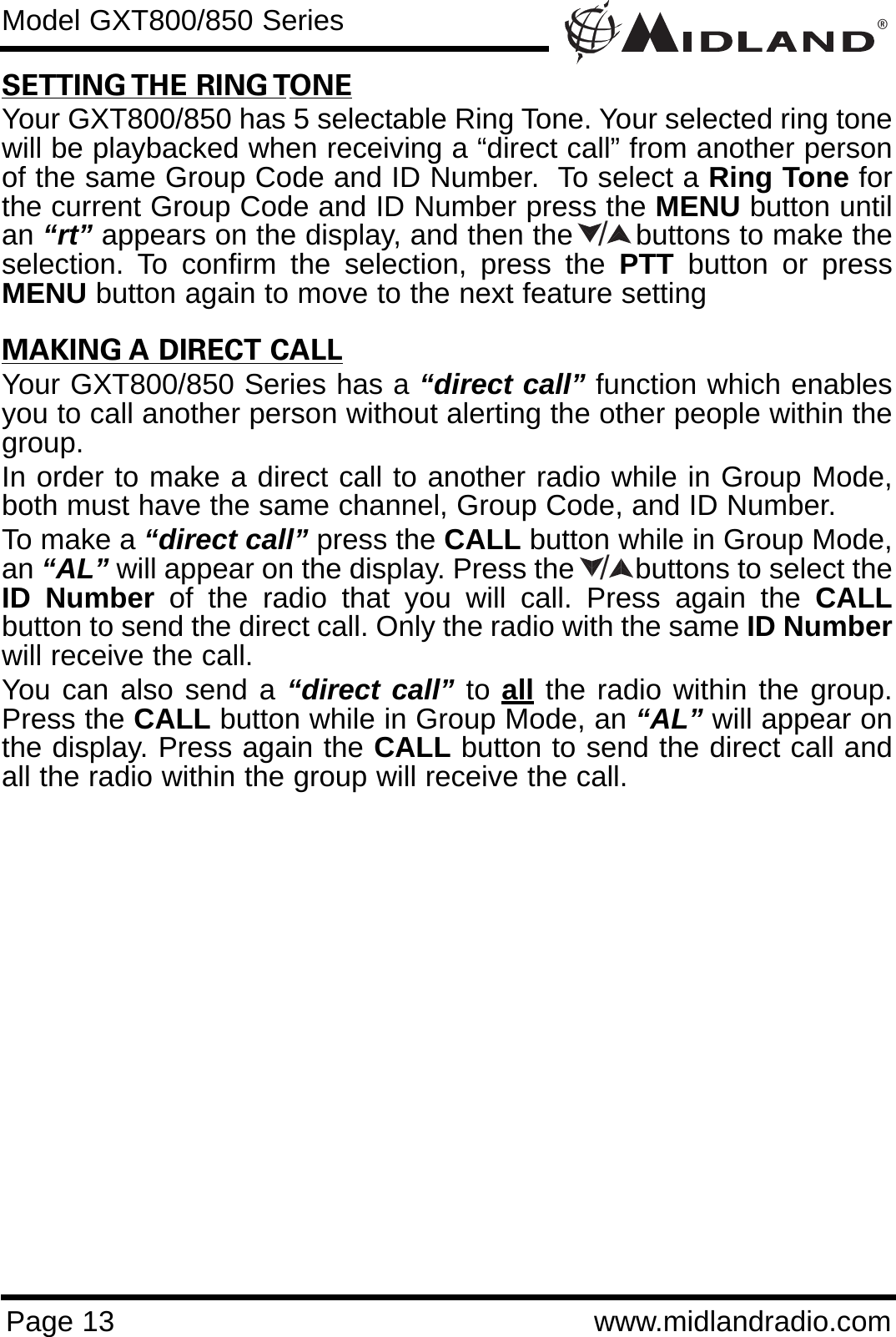 ®Page 13 www.midlandradio.comModel GXT800/850 SeriesSETTING THE RING TONEYour GXT800/850 has 5 selectable Ring Tone. Your selected ring tonewill be playbacked when receiving a “direct call” from another personof the same Group Code and ID Number.  To select a Ring Tone forthe current Group Code and ID Number press the MENU button untilan “rt” appears on the display, and then the       buttons to make theselection. To confirm the selection, press the PTT button or pressMENU button again to move to the next feature settingMAKING A DIRECT CALLYour GXT800/850 Series has a “direct call” function which enablesyou to call another person without alerting the other people within thegroup.In order to make a direct call to another radio while in Group Mode,both must have the same channel, Group Code, and ID Number.To make a “direct call” press the CALL button while in Group Mode,an “AL” will appear on the display. Press the        buttons to select theID Number of the radio that you will call. Press again the CALLbutton to send the direct call. Only the radio with the same ID Numberwill receive the call.You can also send a “direct call” to all the radio within the group.Press the CALL button while in Group Mode, an “AL” will appear onthe display. Press again the CALL button to send the direct call andall the radio within the group will receive the call.//