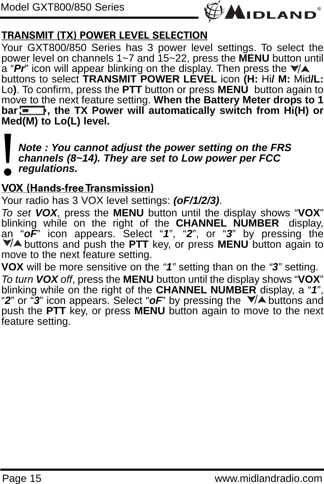 ®Page 15 www.midlandradio.comTRANSMIT (TX) POWER LEVEL SELECTIONYour GXT800/850 Series has 3 power level settings. To select thepower level on channels 1~7 and 15~22, press the MENU button untila “Pr” icon will appear blinking on the display. Then press the           buttons to select TRANSMIT POWER LEVEL icon (H: Hi/ M: Mid/L:Lo). To confirm, press the PTT button or press MENU button again tomove to the next feature setting. When the Battery Meter drops to 1bar       , the TX Power will automatically switch from Hi(H) orMed(M) to Lo(L) level.Note : You cannot adjust the power setting on the FRS   channels (8~14). They are set to Low power per FCC          regulations.VOX (Hands-free Transmission)Your radio has 3 VOX level settings: (oF/1/2/3).To set VOX, press the MENU button until the display shows “VOX”blinking  while  on  the  right  of  the  CHANNEL NUMBER display,an “oF” icon appears. Select “1”, “2”, or “3” by pressing thebuttons and push the PTT key, or press MENU button again tomove to the next feature setting.  VOX will be more sensitive on the “1”setting than on the “3”setting.To turn VOX off, press the MENU button until the display shows “VOX”blinking while on the right of the CHANNEL NUMBER display, a “1”,“2” or “3” icon appears. Select “oF” by pressing the        buttons andpush the PTT key, or press MENU button again to move to the nextfeature setting.Model GXT800/850 Series!///