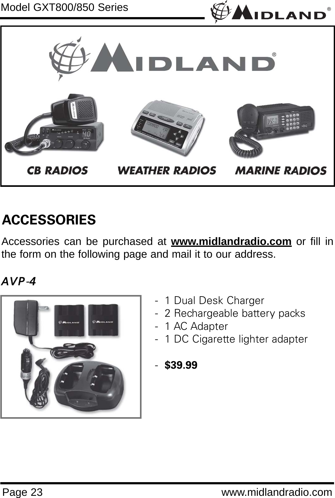 ®Page 23 www.midlandradio.comModel GXT800/850 SeriesACCESSORIESAccessories can be purchased at www.midlandradio.com or fill inthe form on the following page and mail it to our address.AAVVPP-44-  1 Dual Desk Charger-  2 Rechargeable battery packs-  1 AC Adapter-  1 DC Cigarette lighter adapter-  $39.99