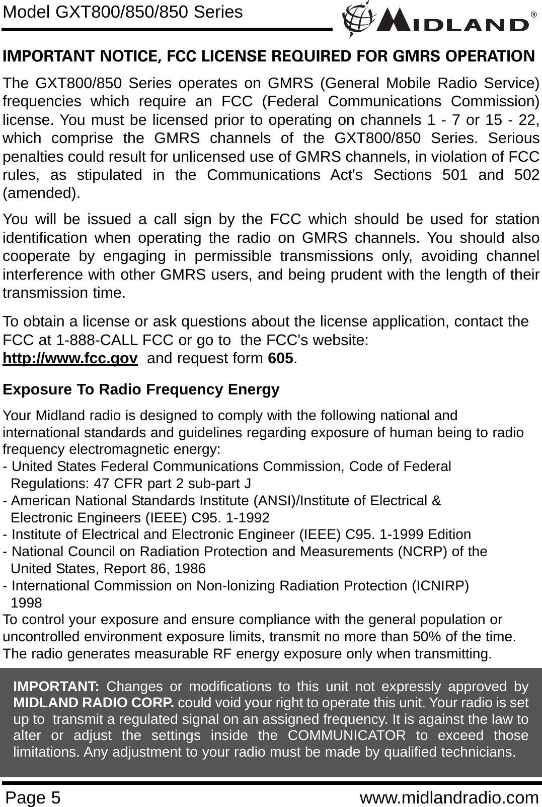 ®Page 5 www.midlandradio.comIMPORTANT NOTICE, FCC LICENSE REQUIRED FOR GMRS OPERATIONThe GXT800/850 Series operates on GMRS (General Mobile Radio Service)frequencies which require an FCC (Federal Communications Commission)license. You must be licensed prior to operating on channels 1 - 7 or 15 - 22,which comprise the GMRS channels of the GXT800/850 Series. Seriouspenalties could result for unlicensed use of GMRS channels, in violation of FCCrules, as stipulated in the Communications Act&apos;s Sections 501 and 502(amended).You will be issued a call sign by the FCC which should be used for stationidentification when operating the radio on GMRS channels. You should alsocooperate by engaging in permissible transmissions only, avoiding channelinterference with other GMRS users, and being prudent with the length of theirtransmission time.To obtain a license or ask questions about the license application, contact theFCC at 1-888-CALL FCC or go to  the FCC&apos;s website:  http://www.fcc.gov and request form 605.Exposure To Radio Frequency EnergyYour Midland radio is designed to comply with the following national and international standards and guidelines regarding exposure of human being to radiofrequency electromagnetic energy:- United States Federal Communications Commission, Code of Federal Regulations: 47 CFR part 2 sub-part J- American National Standards Institute (ANSI)/Institute of Electrical &amp; Electronic Engineers (IEEE) C95. 1-1992- Institute of Electrical and Electronic Engineer (IEEE) C95. 1-1999 Edition- National Council on Radiation Protection and Measurements (NCRP) of the United States, Report 86, 1986- International Commission on Non-lonizing Radiation Protection (ICNIRP) 1998To control your exposure and ensure compliance with the general population oruncontrolled environment exposure limits, transmit no more than 50% of the time.The radio generates measurable RF energy exposure only when transmitting.Model GXT800/850/850 SeriesIMPORTANT: Changes or modifications to this unit not expressly approved byMIDLAND RADIO CORP. could void your right to operate this unit. Your radio is setup to  transmit a regulated signal on an assigned frequency. It is against the law toalter or adjust the settings inside the COMMUNICATOR to exceed thoselimitations. Any adjustment to your radio must be made by qualified technicians.