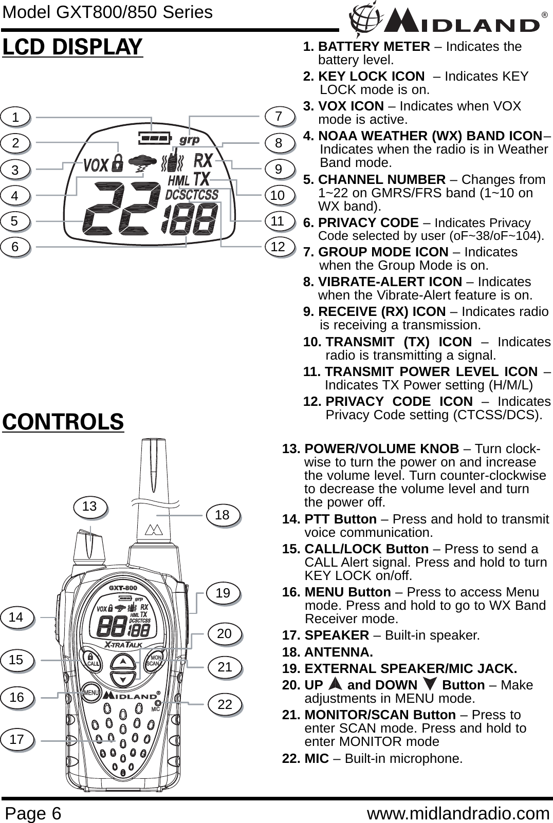 ®Page 6 www.midlandradio.comCONTROLSLCD DISPLAY1. BATTERY METER – Indicates thebattery level.2. KEY LOCK ICON  – Indicates KEYLOCK mode is on.3. VOX ICON – Indicates when VOX mode is active.4. NOAA WEATHER (WX) BAND ICON–Indicates when the radio is in WeatherBand mode.5. CHANNEL NUMBER – Changes from1~22 on GMRS/FRS band (1~10 onWX band).6. PRIVACY CODE – Indicates PrivacyCode selected by user (oF~38/oF~104).7. GROUP MODE ICON – Indicates when the Group Mode is on.  8. VIBRATE-ALERT ICON – Indicates when the Vibrate-Alert feature is on. 9. RECEIVE (RX) ICON – Indicates radiois receiving a transmission.10. TRANSMIT (TX) ICON – Indicatesradio is transmitting a signal.11. TRANSMIT POWER LEVEL ICON –Indicates TX Power setting (H/M/L)12. PRIVACY CODE ICON – IndicatesPrivacy Code setting (CTCSS/DCS).13. POWER/VOLUME KNOB – Turn clock-wise to turn the power on and increasethe volume level. Turn counter-clockwiseto decrease the volume level and turnthe power off.14. PTT Button – Press and hold to transmitvoice communication. 15. CALL/LOCK Button – Press to send aCALL Alert signal. Press and hold to turnKEY LOCK on/off.16. MENU Button – Press to access Menu mode. Press and hold to go to WX Band Receiver mode.17. SPEAKER – Built-in speaker.18. ANTENNA.19. EXTERNAL SPEAKER/MIC JACK.20. UP and DOWN      Button – Makeadjustments in MENU mode.21. MONITOR/SCAN Button – Press toenter SCAN mode. Press and hold toenter MONITOR mode22. MIC – Built-in microphone.1234567891013141516172221201918Model GXT800/850 Series1112