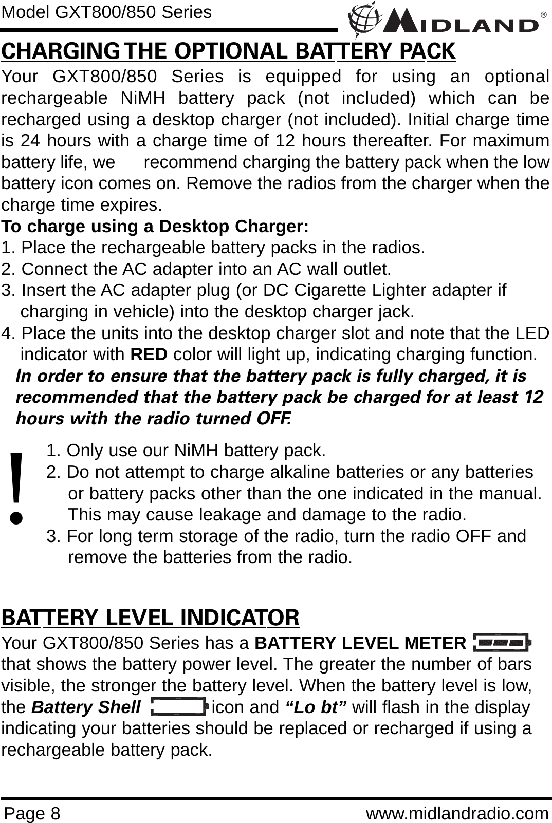 ®Page 8 www.midlandradio.comCHARGING THE OPTIONAL BATTERY PACKYour GXT800/850 Series is equipped for using an optionalrechargeable NiMH battery pack (not included) which can berecharged using a desktop charger (not included). Initial charge timeis 24 hours with a charge time of 12 hours thereafter. For maximumbattery life, we      recommend charging the battery pack when the lowbattery icon comes on. Remove the radios from the charger when thecharge time expires.To charge using a Desktop Charger:1. Place the rechargeable battery packs in the radios.2. Connect the AC adapter into an AC wall outlet.3. Insert the AC adapter plug (or DC Cigarette Lighter adapter if    charging in vehicle) into the desktop charger jack.4. Place the units into the desktop charger slot and note that the LEDindicator with RED color will light up, indicating charging function. In order to ensure that the battery pack is fully charged, it is  recommended that the battery pack be charged for at least 12 hours with the radio turned OFF.1. Only use our NiMH battery pack.2. Do not attempt to charge alkaline batteries or any batteries or battery packs other than the one indicated in the manual. This may cause leakage and damage to the radio.3. For long term storage of the radio, turn the radio OFF and remove the batteries from the radio.BATTERY LEVEL INDICATORYour GXT800/850 Series has a BATTERY LEVEL METERthat shows the battery power level. The greater the number of barsvisible, the stronger the battery level. When the battery level is low,the Battery Shell icon and “Lo bt” will flash in the displayindicating your batteries should be replaced or recharged if using arechargeable battery pack.Model GXT800/850 Series!