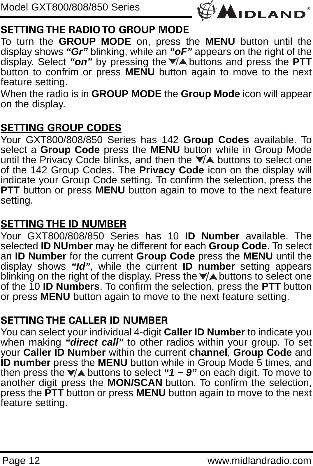 ®Page 12 www.midlandradio.comSETTING THE RADIO TO GROUP MODETo turn the GROUP MODE on, press the MENU button until thedisplay shows “Gr” blinking, while an “oF” appears on the right of thedisplay. Select “on” by pressing the      buttons and press the PTTbutton to confrim or press MENU button again to move to the nextfeature setting. When the radio is in GROUP MODE the Group Mode icon will appearon the display.SETTING GROUP CODESYour GXT800/808/850 Series has 142 Group Codes available. Toselect a Group Code press the MENU button while in Group Modeuntil the Privacy Code blinks, and then the        buttons to select oneof the 142 Group Codes. The Privacy Code icon on the display willindicate your Group Code setting. To confirm the selection, press thePTT button or press MENU button again to move to the next featuresetting.SETTING THE ID NUMBERYour GXT800/808/850 Series has 10 ID Number available. Theselected ID NUmber may be different for each Group Code. To selectan ID Number for the current Group Code press the MENU until thedisplay shows “Id”, while the current ID number setting appearsblinking on the right of the display. Press the        buttons to select oneof the 10 ID Numbers. To confirm the selection, press the PTT buttonor press MENU button again to move to the next feature setting.SETTING THE CALLER ID NUMBERYou can select your individual 4-digit Caller ID Number to indicate youwhen making “direct call” to other radios within your group. To setyour Caller ID Number within the current channel, Group Code andID number press the MENU button while in Group Mode 5 times, andthen press the        buttons to select “1 ~ 9” on each digit. To move toanother digit press the MON/SCAN button. To confirm the selection,press the PTT button or press MENU button again to move to the nextfeature setting. Model GXT800/808/850 Series////