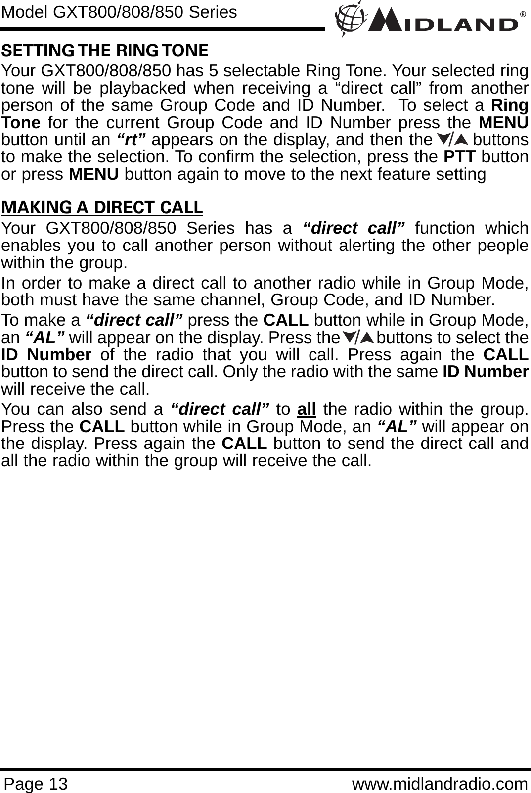 ®Page 13 www.midlandradio.comModel GXT800/808/850 SeriesSETTING THE RING TONEYour GXT800/808/850 has 5 selectable Ring Tone. Your selected ringtone will be playbacked when receiving a “direct call” from anotherperson of the same Group Code and ID Number.  To select a RingTone for the current Group Code and ID Number press the MENUbutton until an “rt” appears on the display, and then the       buttonsto make the selection. To confirm the selection, press the PTT buttonor press MENU button again to move to the next feature settingMAKING A DIRECT CALLYour GXT800/808/850 Series has a “direct call” function whichenables you to call another person without alerting the other peoplewithin the group.In order to make a direct call to another radio while in Group Mode,both must have the same channel, Group Code, and ID Number.To make a “direct call” press the CALL button while in Group Mode,an “AL” will appear on the display. Press the        buttons to select theID Number of the radio that you will call. Press again the CALLbutton to send the direct call. Only the radio with the same ID Numberwill receive the call.You can also send a “direct call” to all the radio within the group.Press the CALL button while in Group Mode, an “AL” will appear onthe display. Press again the CALL button to send the direct call andall the radio within the group will receive the call.//