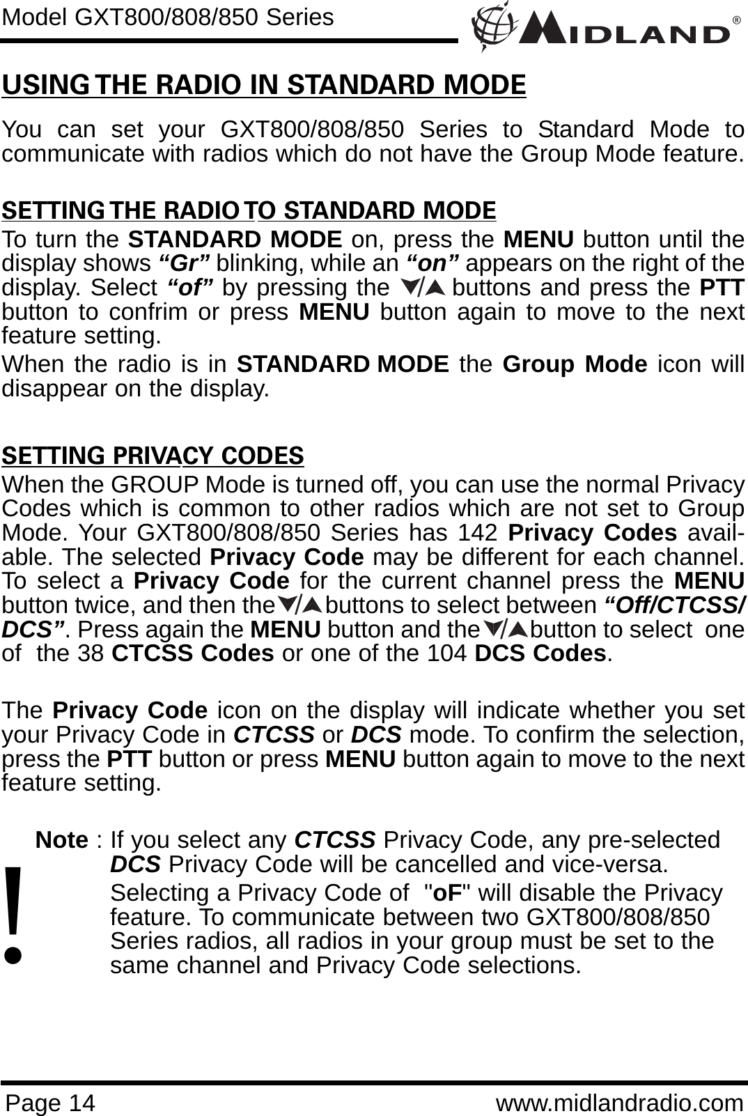 ®Page 14 www.midlandradio.comModel GXT800/808/850 SeriesUSING THE RADIO IN STANDARD MODEYou can set your GXT800/808/850 Series to Standard Mode tocommunicate with radios which do not have the Group Mode feature. SETTING THE RADIO TO STANDARD MODETo turn the STANDARD MODE on, press the MENU button until thedisplay shows “Gr” blinking, while an “on” appears on the right of thedisplay. Select “of” by pressing the       buttons and press the PTTbutton to confrim or press MENU button again to move to the nextfeature setting. When the radio is in STANDARD MODE the Group Mode icon willdisappear on the display.SETTING PRIVACY CODESWhen the GROUP Mode is turned off, you can use the normal PrivacyCodes which is common to other radios which are not set to GroupMode. Your GXT800/808/850 Series has 142 Privacy Codes avail-able. The selected Privacy Code may be different for each channel.To select a Privacy Code for the current channel press the MENUbutton twice, and then the        buttons to select between “Off/CTCSS/DCS”. Press again the MENU button and the        button to select  oneof  the 38 CTCSS Codes or one of the 104 DCS Codes. The Privacy Code icon on the display will indicate whether you setyour Privacy Code in CTCSS or DCS mode. To confirm the selection,press the PTT button or press MENU button again to move to the nextfeature setting.Note : If you select any CTCSS Privacy Code, any pre-selected DCS Privacy Code will be cancelled and vice-versa.Selecting a Privacy Code of  &quot;oF&quot; will disable the Privacy feature. To communicate between two GXT800/808/850 Series radios, all radios in your group must be set to the same channel and Privacy Code selections.///!