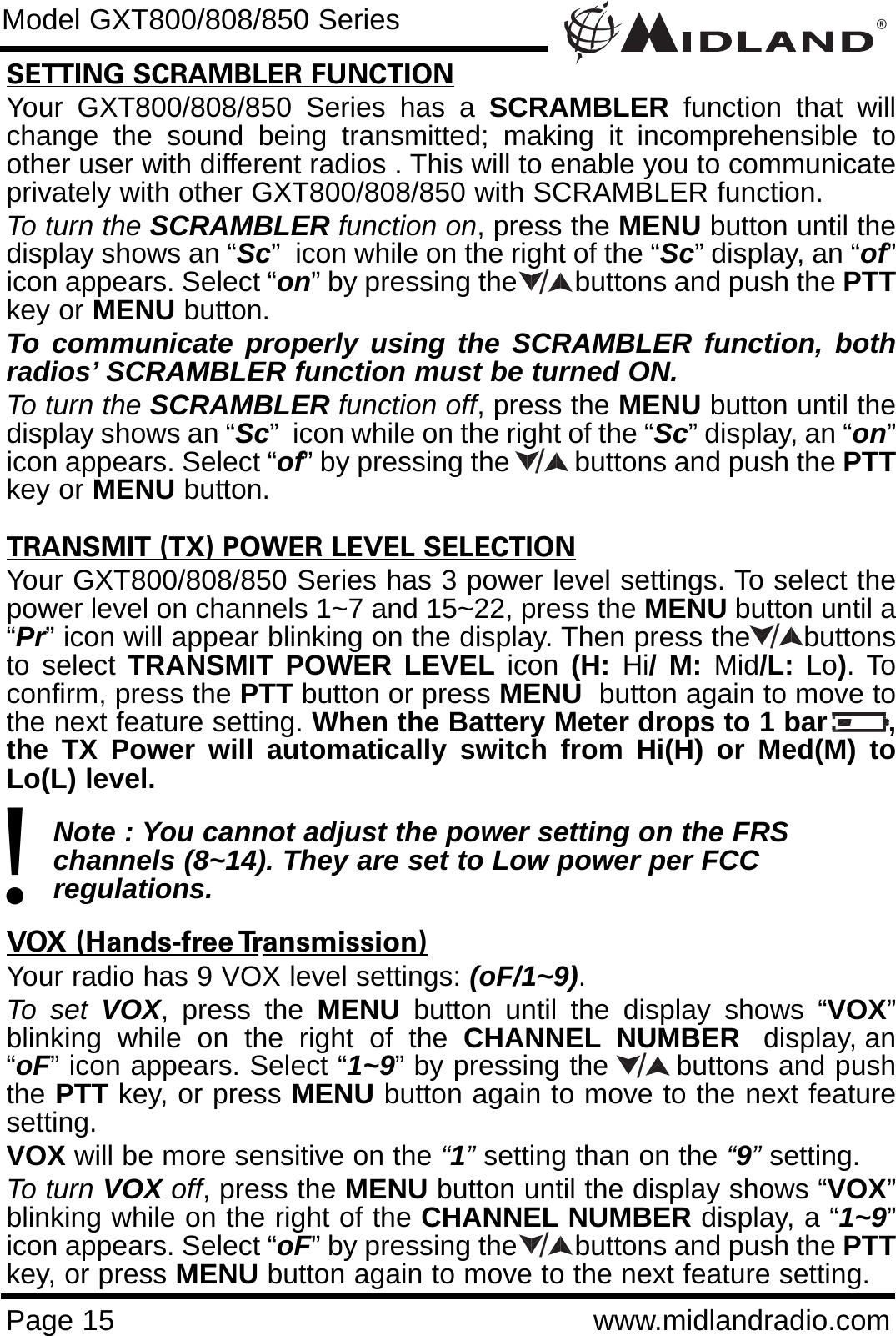 ®Page 15 www.midlandradio.comSETTING SCRAMBLER FUNCTIONYour GXT800/808/850 Series has a SCRAMBLER function that willchange the sound being transmitted; making it incomprehensible toother user with different radios . This will to enable you to communicateprivately with other GXT800/808/850 with SCRAMBLER function. To turn the SCRAMBLER function on, press the MENU button until thedisplay shows an “Sc”  icon while on the right of the “Sc” display, an “of”icon appears. Select “on” by pressing the        buttons and push the PTTkey or MENU button. To communicate properly using the SCRAMBLER function, bothradios’ SCRAMBLER function must be turned ON.To turn the SCRAMBLER function off, press the MENU button until thedisplay shows an “Sc”  icon while on the right of the “Sc” display, an “on”icon appears. Select “of” by pressing the         buttons and push the PTTkey or MENU button.TRANSMIT (TX) POWER LEVEL SELECTIONYour GXT800/808/850 Series has 3 power level settings. To select thepower level on channels 1~7 and 15~22, press the MENU button until a“Pr” icon will appear blinking on the display. Then press the     buttonsto select TRANSMIT POWER LEVEL icon  (H: Hi/ M: Mid/L:  Lo). Toconfirm, press the PTT button or press MENU button again to move tothe next feature setting. When the Battery Meter drops to 1 bar       ,the TX Power will automatically switch from Hi(H) or Med(M) toLo(L) level.Note : You cannot adjust the power setting on the FRS   channels (8~14). They are set to Low power per FCC          regulations.VOX (Hands-free Transmission)Your radio has 9 VOX level settings: (oF/1~9).To set VOX, press the MENU button until the display shows “VOX”blinking  while  on  the  right  of  the  CHANNEL NUMBER display, an“oF” icon appears. Select “1~9” by pressing the       buttons and pushthe PTT key, or press MENU button again to move to the next featuresetting.  VOX will be more sensitive on the “1”setting than on the “9”setting.To turn VOX off, press the MENU button until the display shows “VOX”blinking while on the right of the CHANNEL NUMBER display, a “1~9”icon appears. Select “oF” by pressing the        buttons and push the PTTkey, or press MENU button again to move to the next feature setting.Model GXT800/808/850 Series!/////