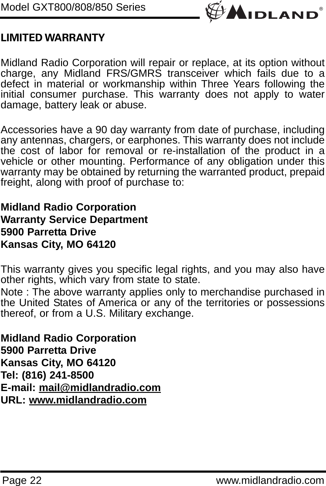 ®Page 22 www.midlandradio.comLIMITED WARRANTY Midland Radio Corporation will repair or replace, at its option withoutcharge, any Midland FRS/GMRS transceiver which fails due to adefect in material or workmanship within Three Years following theinitial consumer purchase. This warranty does not apply to waterdamage, battery leak or abuse.Accessories have a 90 day warranty from date of purchase, includingany antennas, chargers, or earphones. This warranty does not includethe cost of labor for removal or re-installation of the product in avehicle or other mounting. Performance of any obligation under thiswarranty may be obtained by returning the warranted product, prepaidfreight, along with proof of purchase to:Midland Radio CorporationWarranty Service Department5900 Parretta DriveKansas City, MO 64120This warranty gives you specific legal rights, and you may also haveother rights, which vary from state to state.Note : The above warranty applies only to merchandise purchased inthe United States of America or any of the territories or possessionsthereof, or from a U.S. Military exchange.Midland Radio Corporation5900 Parretta DriveKansas City, MO 64120Tel: (816) 241-8500E-mail: mail@midlandradio.comURL: www.midlandradio.comModel GXT800/808/850 Series