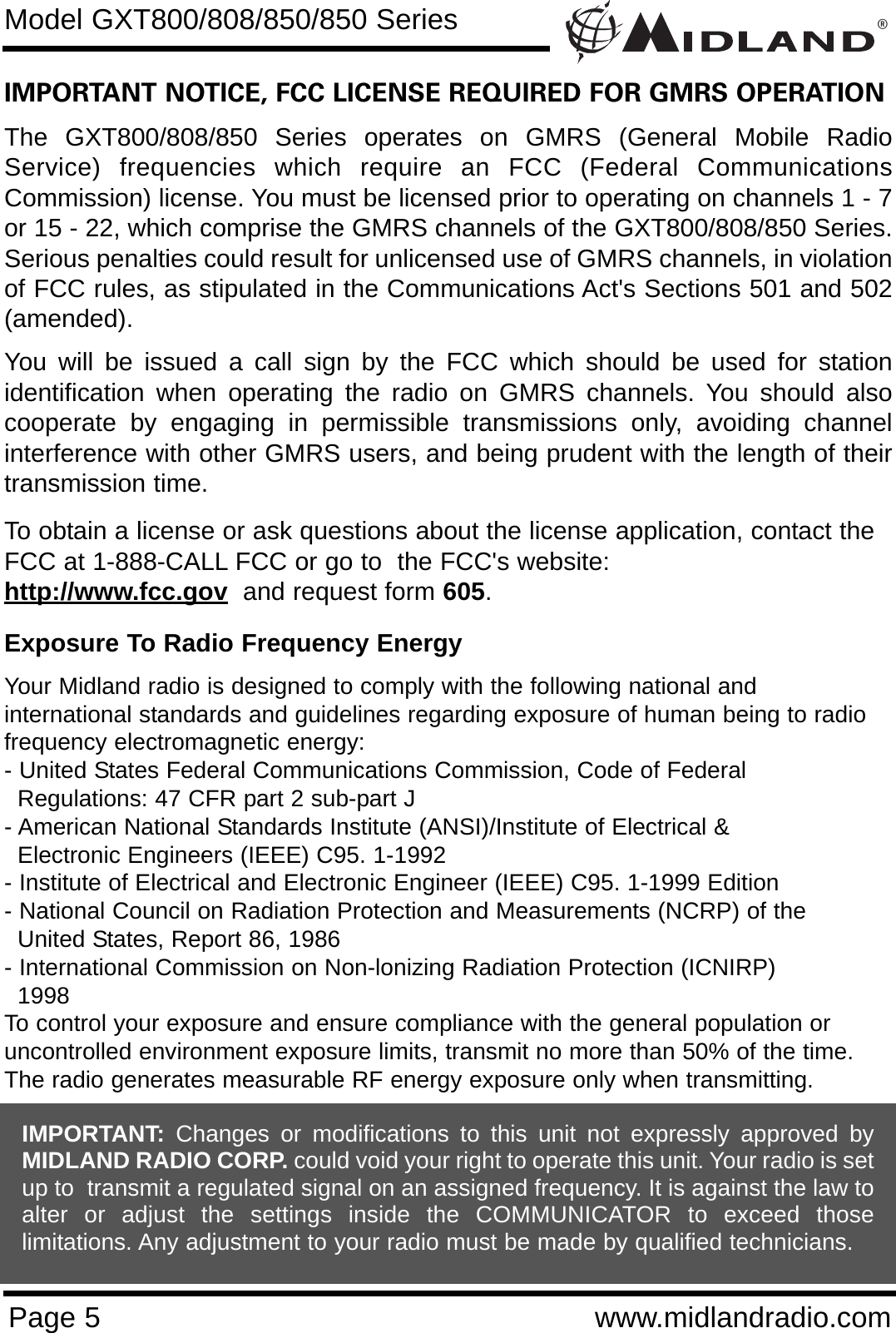 ®Page 5 www.midlandradio.comIMPORTANT NOTICE, FCC LICENSE REQUIRED FOR GMRS OPERATIONThe GXT800/808/850 Series operates on GMRS (General Mobile RadioService) frequencies which require an FCC (Federal CommunicationsCommission) license. You must be licensed prior to operating on channels 1 - 7or 15 - 22, which comprise the GMRS channels of the GXT800/808/850 Series.Serious penalties could result for unlicensed use of GMRS channels, in violationof FCC rules, as stipulated in the Communications Act&apos;s Sections 501 and 502(amended).You will be issued a call sign by the FCC which should be used for stationidentification when operating the radio on GMRS channels. You should alsocooperate by engaging in permissible transmissions only, avoiding channelinterference with other GMRS users, and being prudent with the length of theirtransmission time.To obtain a license or ask questions about the license application, contact theFCC at 1-888-CALL FCC or go to  the FCC&apos;s website:  http://www.fcc.gov and request form 605.Exposure To Radio Frequency EnergyYour Midland radio is designed to comply with the following national and international standards and guidelines regarding exposure of human being to radiofrequency electromagnetic energy:- United States Federal Communications Commission, Code of Federal Regulations: 47 CFR part 2 sub-part J- American National Standards Institute (ANSI)/Institute of Electrical &amp; Electronic Engineers (IEEE) C95. 1-1992- Institute of Electrical and Electronic Engineer (IEEE) C95. 1-1999 Edition- National Council on Radiation Protection and Measurements (NCRP) of the United States, Report 86, 1986- International Commission on Non-lonizing Radiation Protection (ICNIRP) 1998To control your exposure and ensure compliance with the general population oruncontrolled environment exposure limits, transmit no more than 50% of the time.The radio generates measurable RF energy exposure only when transmitting.Model GXT800/808/850/850 SeriesIMPORTANT: Changes or modifications to this unit not expressly approved byMIDLAND RADIO CORP. could void your right to operate this unit. Your radio is setup to  transmit a regulated signal on an assigned frequency. It is against the law toalter or adjust the settings inside the COMMUNICATOR to exceed thoselimitations. Any adjustment to your radio must be made by qualified technicians.