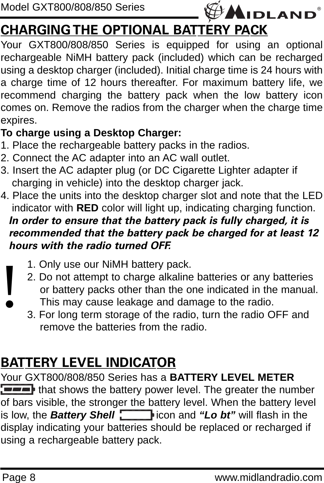 ®Page 8 www.midlandradio.comCHARGING THE OPTIONAL BATTERY PACKYour GXT800/808/850 Series is equipped for using an optionalrechargeable NiMH battery pack (included) which can be rechargedusing a desktop charger (included). Initial charge time is 24 hours witha charge time of 12 hours thereafter. For maximum battery life, werecommend charging the battery pack when the low battery iconcomes on. Remove the radios from the charger when the charge timeexpires.To charge using a Desktop Charger:1. Place the rechargeable battery packs in the radios.2. Connect the AC adapter into an AC wall outlet.3. Insert the AC adapter plug (or DC Cigarette Lighter adapter if    charging in vehicle) into the desktop charger jack.4. Place the units into the desktop charger slot and note that the LEDindicator with RED color will light up, indicating charging function. In order to ensure that the battery pack is fully charged, it is  recommended that the battery pack be charged for at least 12 hours with the radio turned OFF.1. Only use our NiMH battery pack.2. Do not attempt to charge alkaline batteries or any batteries or battery packs other than the one indicated in the manual. This may cause leakage and damage to the radio.3. For long term storage of the radio, turn the radio OFF and remove the batteries from the radio.BATTERY LEVEL INDICATORYour GXT800/808/850 Series has a BATTERY LEVEL METERthat shows the battery power level. The greater the numberof bars visible, the stronger the battery level. When the battery levelis low, the Battery Shell icon and “Lo bt” will flash in thedisplay indicating your batteries should be replaced or recharged ifusing a rechargeable battery pack.Model GXT800/808/850 Series!
