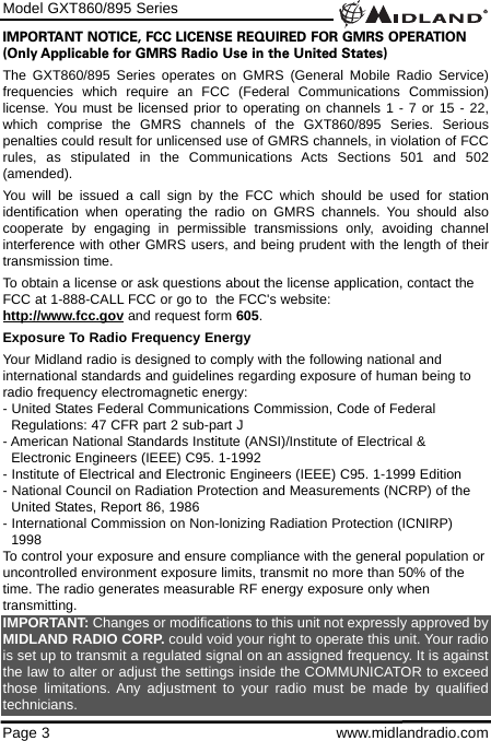 IMPORTANT NOTICE, FCC LICENSE REQUIRED FOR GMRS OPERATION(Only Applicable for GMRS Radio Use in the United States)The GXT860/895 Series operates on GMRS (General Mobile Radio Service)frequencies which require an FCC (Federal Communications Commission)license. You must be licensed prior to operating on channels 1 - 7 or 15 - 22,which comprise the GMRS channels of the GXT860/895 Series. Seriouspenalties could result for unlicensed use of GMRS channels, in violation of FCCrules, as stipulated in the Communications Acts Sections 501 and 502(amended).You will be issued a call sign by the FCC which should be used for stationidentification when operating the radio on GMRS channels. You should alsocooperate by engaging in permissible transmissions only, avoiding channelinterference with other GMRS users, and being prudent with the length of theirtransmission time.To obtain a license or ask questions about the license application, contact theFCC at 1-888-CALL FCC or go to  the FCC&apos;s website:  http://www.fcc.gov and request form 605.Exposure To Radio Frequency EnergyYour Midland radio is designed to comply with the following national andinternational standards and guidelines regarding exposure of human being toradio frequency electromagnetic energy:- United States Federal Communications Commission, Code of Federal Regulations: 47 CFR part 2 sub-part J- American National Standards Institute (ANSI)/Institute of Electrical &amp; Electronic Engineers (IEEE) C95. 1-1992- Institute of Electrical and Electronic Engineers (IEEE) C95. 1-1999 Edition- National Council on Radiation Protection and Measurements (NCRP) of the United States, Report 86, 1986- International Commission on Non-lonizing Radiation Protection (ICNIRP) 1998To control your exposure and ensure compliance with the general population oruncontrolled environment exposure limits, transmit no more than 50% of thetime. The radio generates measurable RF energy exposure only whentransmitting.IMPORTANT: Changes or modifications to this unit not expressly approved byMIDLAND RADIO CORP. could void your right to operate this unit. Your radiois set up to transmit a regulated signal on an assigned frequency. It is againstthe law to alter or adjust the settings inside the COMMUNICATOR to exceedthose limitations. Any adjustment to your radio must be made by qualifiedtechnicians.Model GXT860/895 SeriesPage 3 www.midlandradio.com