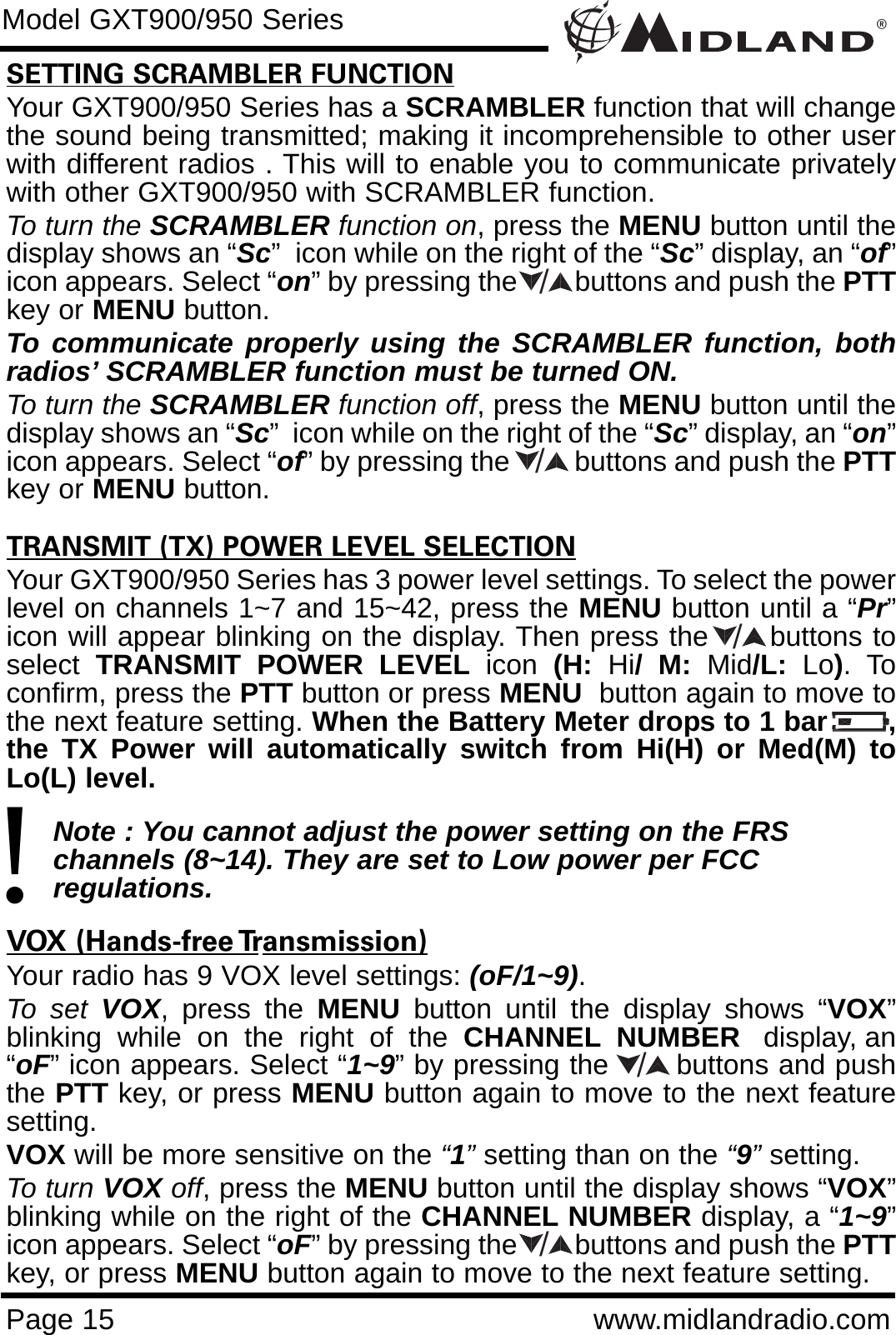 ®Page 15 www.midlandradio.comSETTING SCRAMBLER FUNCTIONYour GXT900/950 Series has a SCRAMBLER function that will changethe sound being transmitted; making it incomprehensible to other userwith different radios . This will to enable you to communicate privatelywith other GXT900/950 with SCRAMBLER function. To turn the SCRAMBLER function on, press the MENU button until thedisplay shows an “Sc”  icon while on the right of the “Sc” display, an “of”icon appears. Select “on” by pressing the        buttons and push the PTTkey or MENU button. To communicate properly using the SCRAMBLER function, bothradios’ SCRAMBLER function must be turned ON.To turn the SCRAMBLER function off, press the MENU button until thedisplay shows an “Sc”  icon while on the right of the “Sc” display, an “on”icon appears. Select “of” by pressing the         buttons and push the PTTkey or MENU button.TRANSMIT (TX) POWER LEVEL SELECTIONYour GXT900/950 Series has 3 power level settings. To select the powerlevel on channels 1~7 and 15~42, press the MENU button until a “Pr”icon will appear blinking on the display. Then press the      buttons toselect  TRANSMIT POWER LEVEL icon  (H:  Hi/ M: Mid/L:  Lo). Toconfirm, press the PTT button or press MENU button again to move tothe next feature setting. When the Battery Meter drops to 1 bar       ,the TX Power will automatically switch from Hi(H) or Med(M) toLo(L) level.Note : You cannot adjust the power setting on the FRS   channels (8~14). They are set to Low power per FCC          regulations.VOX (Hands-free Transmission)Your radio has 9 VOX level settings: (oF/1~9).To set VOX, press the MENU button until the display shows “VOX”blinking  while  on  the  right  of  the  CHANNEL NUMBER display, an“oF” icon appears. Select “1~9” by pressing the       buttons and pushthe PTT key, or press MENU button again to move to the next featuresetting.  VOX will be more sensitive on the “1”setting than on the “9”setting.To turn VOX off, press the MENU button until the display shows “VOX”blinking while on the right of the CHANNEL NUMBER display, a “1~9”icon appears. Select “oF” by pressing the        buttons and push the PTTkey, or press MENU button again to move to the next feature setting.Model GXT900/950 Series!/////