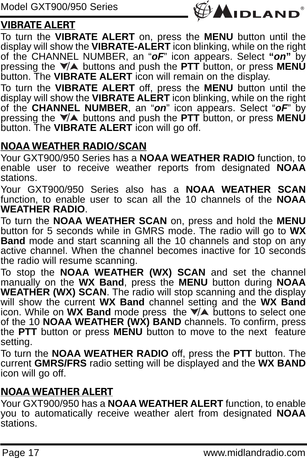®Page 17 www.midlandradio.comVIBRATE ALERTTo turn the VIBRATE ALERT on, press the MENU button until thedisplay will show the VIBRATE-ALERT icon blinking, while on the rightof the CHANNEL NUMBER, an “oF” icon appears. Select “on”bypressing the        buttons and push the PTT button, or press MENUbutton. The VIBRATE ALERT icon will remain on the display.To turn the VIBRATE ALERT off, press the MENU button until thedisplay will show the VIBRATE ALERT icon blinking, while on the rightof the CHANNEL NUMBER, an “on” icon appears. Select “oF” bypressing the        buttons and push the PTT button, or press MENUbutton. The VIBRATE ALERT icon will go off.NOAA WEATHER RADIO/SCANYour GXT900/950 Series has a NOAA WEATHER RADIO function, toenable user to receive weather reports from designated NOAAstations. Your GXT900/950 Series also has a NOAA WEATHER SCANfunction, to enable user to scan all the 10 channels of the NOAAWEATHER RADIO. To turn the NOAA WEATHER SCAN on, press and hold the MENUbutton for 5 seconds while in GMRS mode. The radio will go to WXBand mode and start scanning all the 10 channels and stop on anyactive channel. When the channel becomes inactive for 10 secondsthe radio will resume scanning.To stop the NOAA WEATHER (WX) SCAN and set the channelmanually on the WX Band, press the MENU button during NOAAWEATHER (WX) SCAN. The radio will stop scanning and the displaywill show the current WX Band channel setting and the WX Bandicon. While on WX Band mode press  the        buttons to select oneof the 10 NOAA WEATHER (WX) BAND channels. To confirm, pressthe PTT button or press MENU button to move to the next  featuresetting.To turn the NOAA WEATHER RADIO off, press the PTT button. Thecurrent GMRS/FRS radio setting will be displayed and the WX BANDicon will go off.NOAA WEATHER ALERTYour GXT900/950 has a NOAA WEATHER ALERT function, to enableyou to automatically receive weather alert from designated NOAAstations. Model GXT900/950 Series///