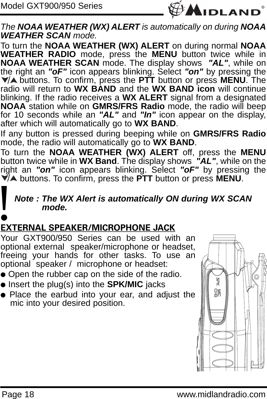 ®Page 18 www.midlandradio.comThe NOAA WEATHER (WX) ALERT is automatically on during NOAAWEATHER SCAN mode.To turn the NOAA WEATHER (WX) ALERT on during normal NOAAWEATHER RADIO mode, press the MENU button twice while inNOAA WEATHER SCAN mode. The display shows  &quot;AL&quot;, while onthe right an &quot;oF&quot; icon appears blinking. Select &quot;on&quot; by pressing thebuttons. To confirm, press the PTT button or press MENU. Theradio will return to WX BAND and the WX BAND icon will continueblinking. If the radio receives a WX ALERT signal from a designatedNOAA station while on GMRS/FRS Radio mode, the radio will beepfor 10 seconds while an &quot;AL&quot; and &quot;In&quot; icon appear on the display,after which will automatically go to WX BAND. If any button is pressed during beeping while on GMRS/FRS Radiomode, the radio will automatically go to WX BAND.To turn the NOAA WEATHER (WX) ALERT off, press the MENUbutton twice while in WX Band. The display shows  &quot;AL&quot;, while on theright an &quot;on&quot; icon appears blinking. Select &quot;oF&quot; by pressing thebuttons. To confirm, press the PTT button or press MENU.Note : The WX Alert is automatically ON during WX SCAN mode.EXTERNAL SPEAKER/MICROPHONE JACKYour GXT900/950 Series can be used with anoptional external  speaker/microphone or headset,freeing your hands for other tasks. To use anoptional  speaker /  microphone or headset:lOpen the rubber cap on the side of the radio.lInsert the plug(s) into the SPK/MIC jackslPlace the earbud into your ear, and adjust themic into your desired position.Model GXT900/950 Series/!/