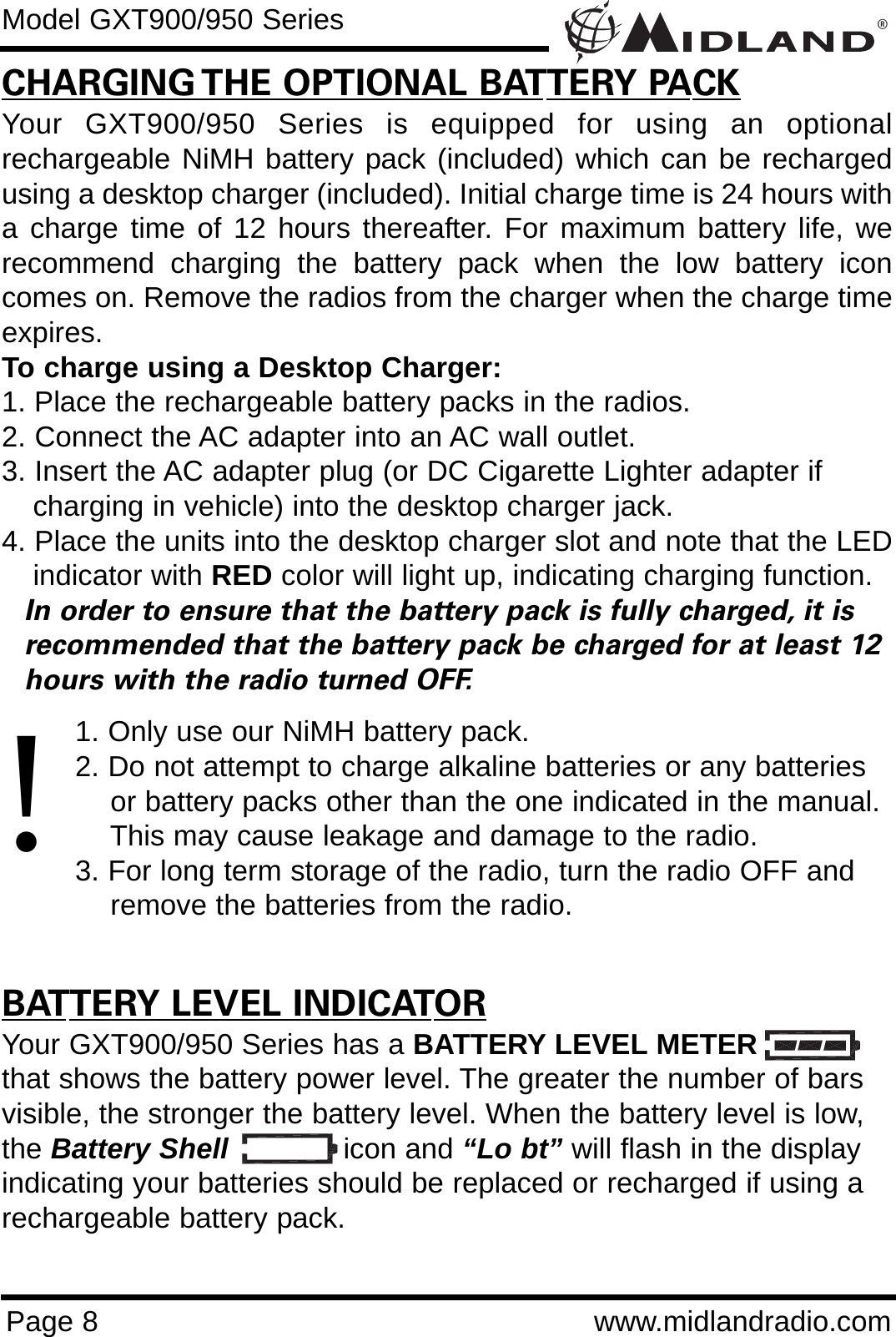 ®Page 8 www.midlandradio.comCHARGING THE OPTIONAL BATTERY PACKYour GXT900/950 Series is equipped for using an optionalrechargeable NiMH battery pack (included) which can be rechargedusing a desktop charger (included). Initial charge time is 24 hours witha charge time of 12 hours thereafter. For maximum battery life, werecommend charging the battery pack when the low battery iconcomes on. Remove the radios from the charger when the charge timeexpires.To charge using a Desktop Charger:1. Place the rechargeable battery packs in the radios.2. Connect the AC adapter into an AC wall outlet.3. Insert the AC adapter plug (or DC Cigarette Lighter adapter if    charging in vehicle) into the desktop charger jack.4. Place the units into the desktop charger slot and note that the LEDindicator with RED color will light up, indicating charging function. In order to ensure that the battery pack is fully charged, it is  recommended that the battery pack be charged for at least 12 hours with the radio turned OFF.1. Only use our NiMH battery pack.2. Do not attempt to charge alkaline batteries or any batteries or battery packs other than the one indicated in the manual. This may cause leakage and damage to the radio.3. For long term storage of the radio, turn the radio OFF and remove the batteries from the radio.BATTERY LEVEL INDICATORYour GXT900/950 Series has a BATTERY LEVEL METERthat shows the battery power level. The greater the number of barsvisible, the stronger the battery level. When the battery level is low,the Battery Shell icon and “Lo bt” will flash in the displayindicating your batteries should be replaced or recharged if using arechargeable battery pack.Model GXT900/950 Series!