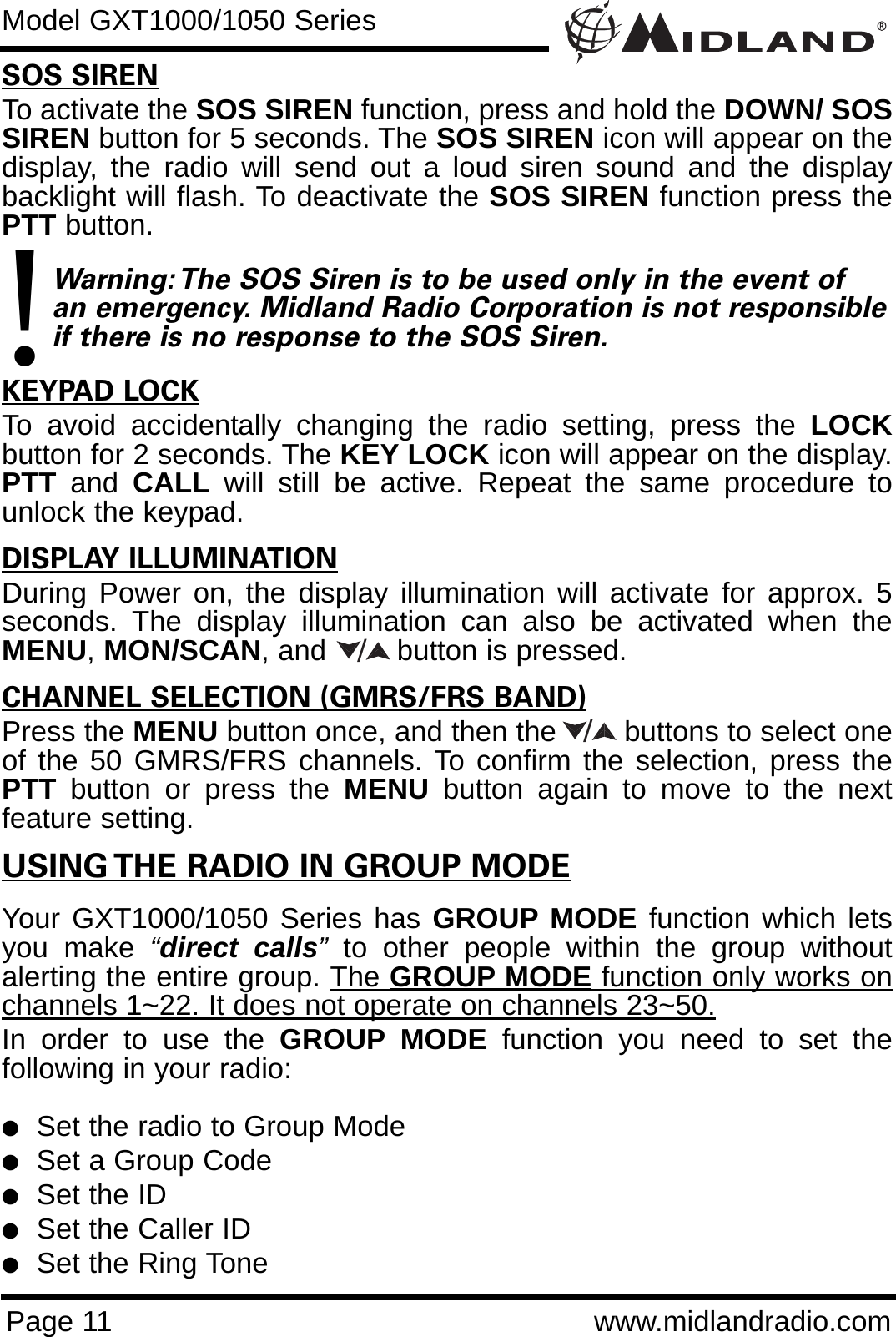 Page 11 www.midlandradio.comSOS SIRENTo activate the SOS SIREN function, press and hold the DOWN/ SOSSIREN button for 5 seconds. The SOS SIREN icon will appear on thedisplay, the radio will send out a loud siren sound and the displaybacklight will flash. To deactivate the SOS SIREN function press thePTT button.    Warning: The SOS Siren is to be used only in the event of an emergency. Midland Radio Corporation is not responsibleif there is no response to the SOS Siren.KEYPAD LOCKTo avoid accidentally changing the radio setting, press the LOCKbutton for 2 seconds. The KEY LOCK icon will appear on the display.PTT and  CALL will still be active. Repeat the same procedure tounlock the keypad.                                                                           DISPLAY ILLUMINATIONDuring Power on, the display illumination will activate for approx. 5seconds. The display illumination can also be activated when theMENU,MON/SCAN, and button is pressed.CHANNEL SELECTION (GMRS/FRS BAND)Press the MENU button once, and then the        buttons to select oneof the 50 GMRS/FRS channels. To confirm the selection, press thePTT button or press the MENU button again to move to the nextfeature setting.USING THE RADIO IN GROUP MODEYour GXT1000/1050 Series has GROUP MODE function which letsyou make “direct calls”to other people within the group withoutalerting the entire group. The GROUP MODE function only works onchannels 1~22. It does not operate on channels 23~50.In order to use the GROUP MODE function you need to set thefollowing in your radio:lSet the radio to Group ModelSet a Group CodelSet the IDlSet the Caller IDlSet the Ring Tone/Model GXT1000/1050 Series/!