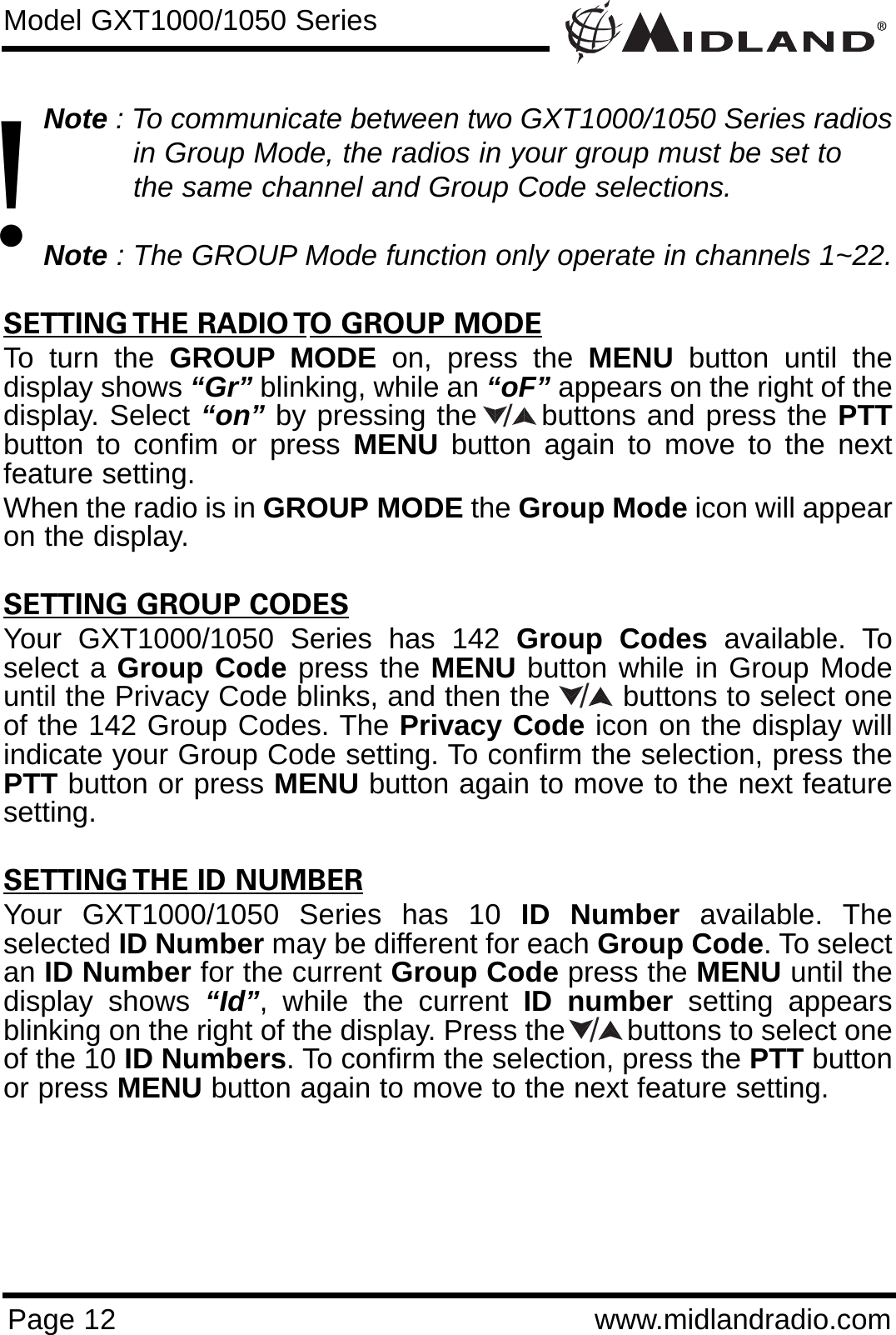 Page 12 www.midlandradio.comNote : To communicate between two GXT1000/1050 Series radios in Group Mode, the radios in your group must be set to the same channel and Group Code selections.Note : The GROUP Mode function only operate in channels 1~22.SETTING THE RADIO TO GROUP MODETo turn the GROUP MODE on, press the MENU button until thedisplay shows “Gr” blinking, while an “oF” appears on the right of thedisplay. Select “on” by pressing the      buttons and press the PTTbutton to confim or press MENU button again to move to the nextfeature setting. When the radio is in GROUP MODE the Group Mode icon will appearon the display.SETTING GROUP CODESYour GXT1000/1050 Series has 142 Group Codes available. Toselect a Group Code press the MENU button while in Group Modeuntil the Privacy Code blinks, and then the        buttons to select oneof the 142 Group Codes. The Privacy Code icon on the display willindicate your Group Code setting. To confirm the selection, press thePTT button or press MENU button again to move to the next featuresetting.SETTING THE ID NUMBERYour GXT1000/1050 Series has 10 ID Number available. Theselected ID Number may be different for each Group Code. To selectan ID Number for the current Group Code press the MENU until thedisplay shows “Id”, while the current ID number setting appearsblinking on the right of the display. Press the        buttons to select oneof the 10 ID Numbers. To confirm the selection, press the PTT buttonor press MENU button again to move to the next feature setting.Model GXT1000/1050 Series///!