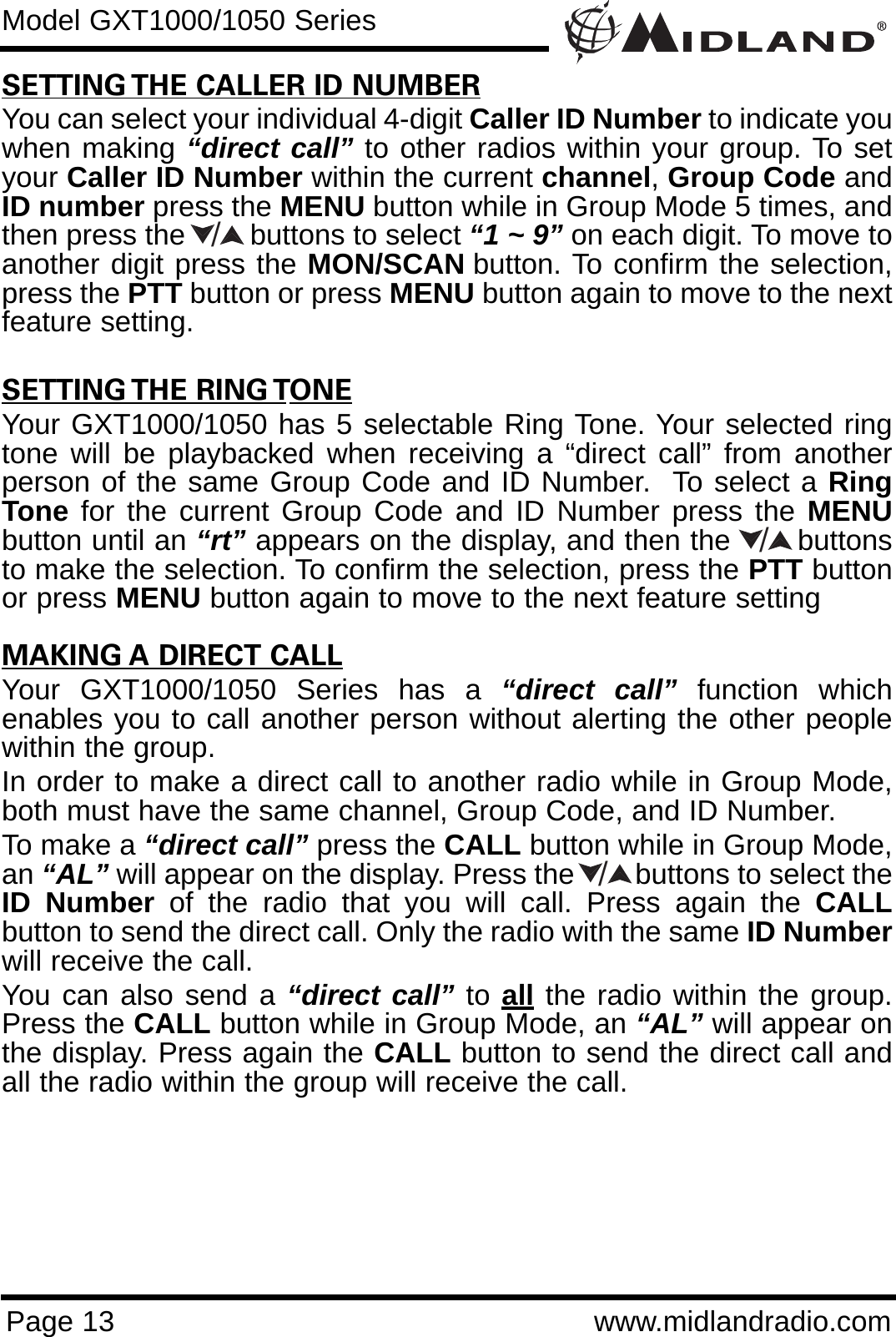 Page 13 www.midlandradio.comModel GXT1000/1050 SeriesSETTING THE CALLER ID NUMBERYou can select your individual 4-digit Caller ID Number to indicate youwhen making “direct call” to other radios within your group. To setyour Caller ID Number within the current channel, Group Code andID number press the MENU button while in Group Mode 5 times, andthen press the        buttons to select “1 ~ 9” on each digit. To move toanother digit press the MON/SCAN button. To confirm the selection,press the PTT button or press MENU button again to move to the nextfeature setting. SETTING THE RING TONEYour GXT1000/1050 has 5 selectable Ring Tone. Your selected ringtone will be playbacked when receiving a “direct call” from anotherperson of the same Group Code and ID Number.  To select a RingTone for the current Group Code and ID Number press the MENUbutton until an “rt” appears on the display, and then the       buttonsto make the selection. To confirm the selection, press the PTT buttonor press MENU button again to move to the next feature settingMAKING A DIRECT CALLYour GXT1000/1050 Series has a “direct call” function whichenables you to call another person without alerting the other peoplewithin the group.In order to make a direct call to another radio while in Group Mode,both must have the same channel, Group Code, and ID Number.To make a “direct call” press the CALL button while in Group Mode,an “AL” will appear on the display. Press the        buttons to select theID Number of the radio that you will call. Press again the CALLbutton to send the direct call. Only the radio with the same ID Numberwill receive the call.You can also send a “direct call” to all the radio within the group.Press the CALL button while in Group Mode, an “AL” will appear onthe display. Press again the CALL button to send the direct call andall the radio within the group will receive the call.///