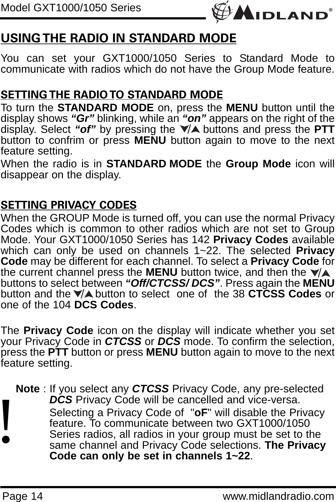 Page 14 www.midlandradio.comModel GXT1000/1050 SeriesUSING THE RADIO IN STANDARD MODEYou can set your GXT1000/1050 Series to Standard Mode tocommunicate with radios which do not have the Group Mode feature. SETTING THE RADIO TO STANDARD MODETo turn the STANDARD MODE on, press the MENU button until thedisplay shows “Gr” blinking, while an “on” appears on the right of thedisplay. Select “of” by pressing the       buttons and press the PTTbutton to confrim or press MENU button again to move to the nextfeature setting. When the radio is in STANDARD MODE the Group Mode icon willdisappear on the display.SETTING PRIVACY CODESWhen the GROUP Mode is turned off, you can use the normal PrivacyCodes which is common to other radios which are not set to GroupMode. Your GXT1000/1050 Series has 142 Privacy Codes availablewhich can only be used on channels 1~22. The selected PrivacyCode may be different for each channel. To select a Privacy Code forthe current channel press the MENU button twice, and then the        buttons to select between “Off/CTCSS/ DCS”. Press again the MENUbutton and the       button to select  one of  the 38 CTCSS Codes orone of the 104 DCS Codes. The Privacy Code icon on the display will indicate whether you setyour Privacy Code in CTCSS or DCS mode. To confirm the selection,press the PTT button or press MENU button again to move to the nextfeature setting.Note : If you select any CTCSS Privacy Code, any pre-selected DCS Privacy Code will be cancelled and vice-versa.Selecting a Privacy Code of  &quot;oF&quot; will disable the Privacy feature. To communicate between two GXT1000/1050 Series radios, all radios in your group must be set to the same channel and Privacy Code selections. The Privacy Code can only be set in channels 1~22.///!