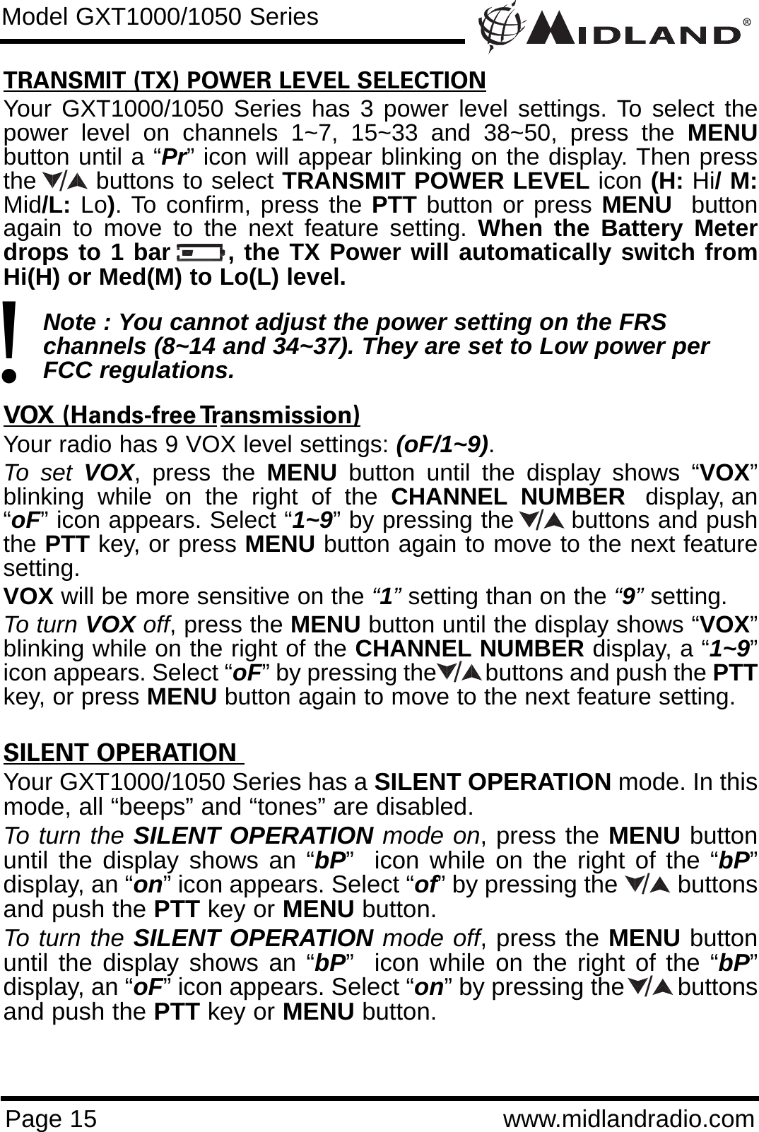 Page 15 www.midlandradio.comTRANSMIT (TX) POWER LEVEL SELECTIONYour GXT1000/1050 Series has 3 power level settings. To select thepower level on channels 1~7, 15~33 and 38~50, press the MENUbutton until a “Pr” icon will appear blinking on the display. Then pressthe       buttons to select TRANSMIT POWER LEVEL icon (H: Hi/ M:Mid/L: Lo). To confirm, press the PTT button or press MENU buttonagain to move to the next feature setting. When the Battery Meterdrops to 1 bar      , the TX Power will automatically switch fromHi(H) or Med(M) to Lo(L) level.Note : You cannot adjust the power setting on the FRS   channels (8~14 and 34~37). They are set to Low power per FCC regulations.VOX (Hands-free Transmission)Your radio has 9 VOX level settings: (oF/1~9).To set VOX, press the MENU button until the display shows “VOX”blinking  while  on  the  right  of  the  CHANNEL NUMBER display, an“oF” icon appears. Select “1~9” by pressing the       buttons and pushthe PTT key, or press MENU button again to move to the next featuresetting.  VOX will be more sensitive on the “1”setting than on the “9”setting.To turn VOX off, press the MENU button until the display shows “VOX”blinking while on the right of the CHANNEL NUMBER display, a “1~9”icon appears. Select “oF” by pressing the        buttons and push the PTTkey, or press MENU button again to move to the next feature setting.SILENT OPERATION Your GXT1000/1050 Series has a SILENT OPERATION mode. In thismode, all “beeps” and “tones” are disabled. To turn the SILENT OPERATION mode on, press the MENU buttonuntil the display shows an “bP”  icon while on the right of the “bP”display, an “on” icon appears. Select “of” by pressing the         buttonsand push the PTT key or MENU button. To turn the SILENT OPERATION mode off, press the MENU buttonuntil the display shows an “bP”  icon while on the right of the “bP”display, an “oF” icon appears. Select “on” by pressing the        buttonsand push the PTT key or MENU button.Model GXT1000/1050 Series!/////