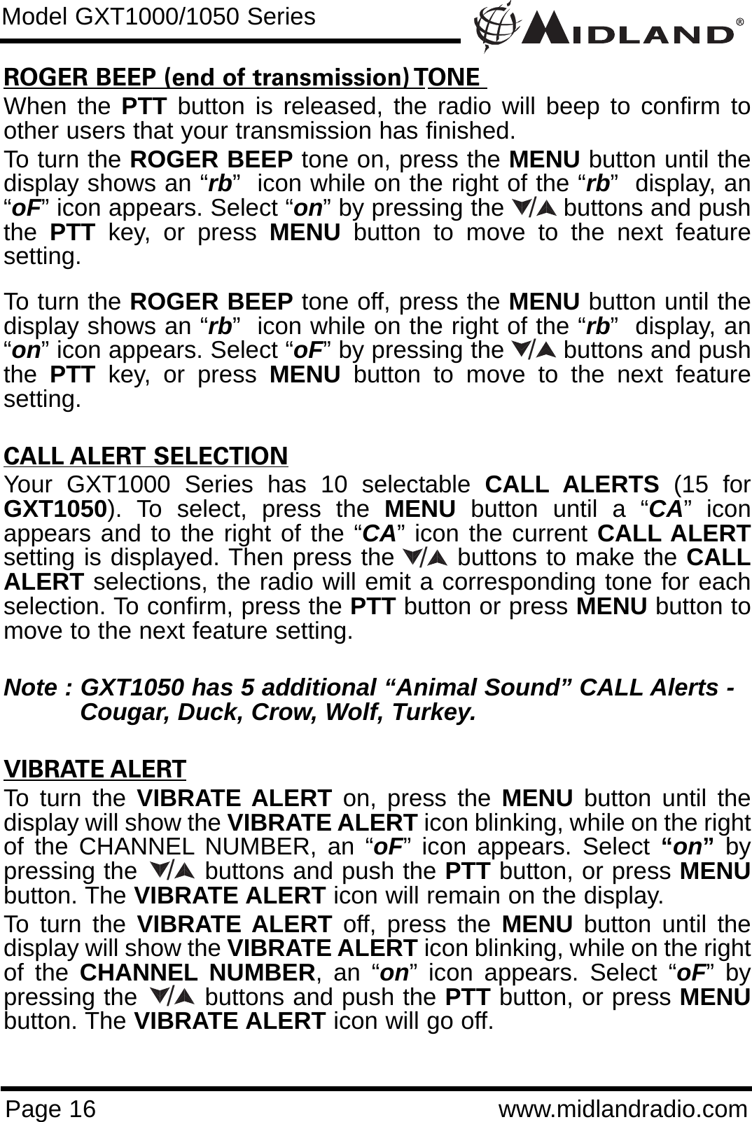 ROGER BEEP (end of transmission) TONE When the PTT button is released, the radio will beep to confirm toother users that your transmission has finished. To turn the ROGER BEEP tone on, press the MENU button until thedisplay shows an “rb”  icon while on the right of the “rb”  display, an“oF” icon appears. Select “on” by pressing the        buttons and pushthe  PTT key, or press MENU button to move to the next featuresetting. To turn the ROGER BEEP tone off, press the MENU button until thedisplay shows an “rb”  icon while on the right of the “rb”  display, an“on” icon appears. Select “oF” by pressing the        buttons and pushthe  PTT key, or press MENU button to move to the next featuresetting.CALL ALERT SELECTIONYour GXT1000 Series has 10 selectable CALL ALERTS  (15 forGXT1050). To select, press the MENU button until a “CA” iconappears and to the right of the “CA” icon the current CALL ALERTsetting is displayed. Then press the       buttons to make the CALLALERT selections, the radio will emit a corresponding tone for eachselection. To confirm, press the PTT button or press MENU button tomove to the next feature setting.Note : GXT1050 has 5 additional “Animal Sound” CALL Alerts - Cougar, Duck, Crow, Wolf, Turkey.VIBRATE ALERTTo turn the VIBRATE ALERT on, press the MENU button until thedisplay will show the VIBRATE ALERT icon blinking, while on the rightof the CHANNEL NUMBER, an “oF” icon appears. Select “on”bypressing the        buttons and push the PTT button, or press MENUbutton. The VIBRATE ALERT icon will remain on the display.To turn the VIBRATE ALERT off, press the MENU button until thedisplay will show the VIBRATE ALERT icon blinking, while on the rightof the CHANNEL NUMBER, an “on” icon appears. Select “oF” bypressing the        buttons and push the PTT button, or press MENUbutton. The VIBRATE ALERT icon will go off.Page 16 www.midlandradio.comModel GXT1000/1050 Series/////