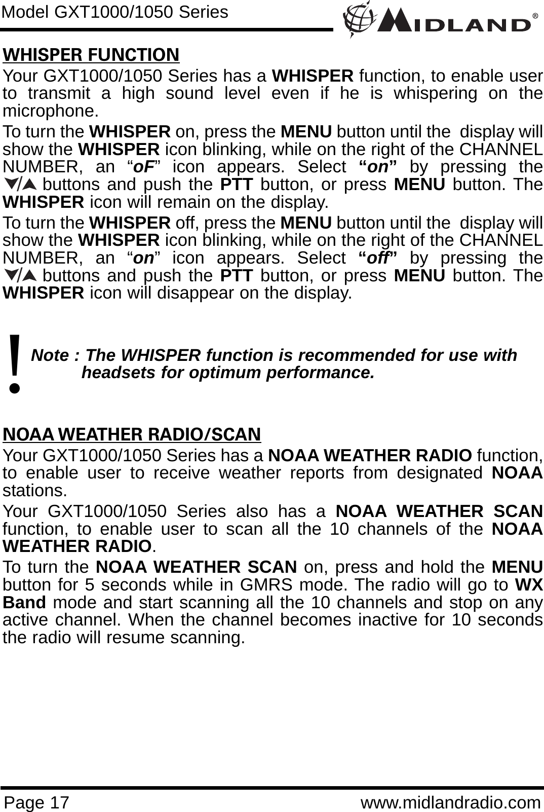 Page 17 www.midlandradio.comWHISPER FUNCTIONYour GXT1000/1050 Series has a WHISPER function, to enable userto transmit a high sound level even if he is whispering on themicrophone. To turn the WHISPER on, press the MENU button until the  display willshow the WHISPER icon blinking, while on the right of the CHANNELNUMBER, an “oF” icon appears. Select “on”by pressing thebuttons and push the PTT button, or press MENU button. TheWHISPER icon will remain on the display.To turn the WHISPER off, press the MENU button until the  display willshow the WHISPER icon blinking, while on the right of the CHANNELNUMBER, an “on” icon appears. Select “off”by pressing thebuttons and push the PTT button, or press MENU button. TheWHISPER icon will disappear on the display.Note : The WHISPER function is recommended for use with headsets for optimum performance.NOAA WEATHER RADIO/SCANYour GXT1000/1050 Series has a NOAA WEATHER RADIO function,to enable user to receive weather reports from designated NOAAstations. Your GXT1000/1050 Series also has a NOAA WEATHER SCANfunction, to enable user to scan all the 10 channels of the NOAAWEATHER RADIO. To turn the NOAA WEATHER SCAN on, press and hold the MENUbutton for 5 seconds while in GMRS mode. The radio will go to WXBand mode and start scanning all the 10 channels and stop on anyactive channel. When the channel becomes inactive for 10 secondsthe radio will resume scanning.Model GXT1000/1050 Series//!