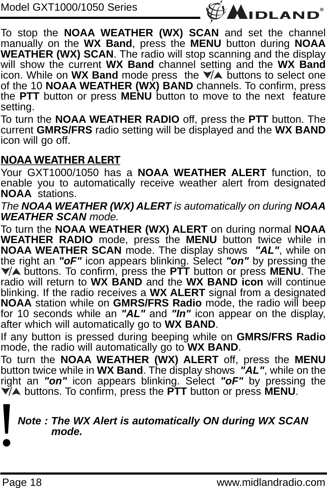 Page 18 www.midlandradio.comTo stop the NOAA WEATHER (WX) SCAN and set the channelmanually on the WX Band, press the MENU button during NOAAWEATHER (WX) SCAN. The radio will stop scanning and the displaywill show the current WX Band channel setting and the WX Bandicon. While on WX Band mode press  the        buttons to select oneof the 10 NOAA WEATHER (WX) BAND channels. To confirm, pressthe PTT button or press MENU button to move to the next  featuresetting.To turn the NOAA WEATHER RADIO off, press the PTT button. Thecurrent GMRS/FRS radio setting will be displayed and the WX BANDicon will go off.NOAA WEATHER ALERTYour GXT1000/1050 has a NOAA WEATHER ALERT function, toenable you to automatically receive weather alert from designatedNOAA stations. The NOAA WEATHER (WX) ALERT is automatically on during NOAAWEATHER SCAN mode.To turn the NOAA WEATHER (WX) ALERT on during normal NOAAWEATHER RADIO mode, press the MENU button twice while inNOAA WEATHER SCAN mode. The display shows  &quot;AL&quot;, while onthe right an &quot;oF&quot; icon appears blinking. Select &quot;on&quot; by pressing thebuttons. To confirm, press the PTT button or press MENU. Theradio will return to WX BAND and the WX BAND icon will continueblinking. If the radio receives a WX ALERT signal from a designatedNOAA station while on GMRS/FRS Radio mode, the radio will beepfor 10 seconds while an &quot;AL&quot; and &quot;In&quot; icon appear on the display,after which will automatically go to WX BAND. If any button is pressed during beeping while on GMRS/FRS Radiomode, the radio will automatically go to WX BAND.To turn the NOAA WEATHER (WX) ALERT off, press the MENUbutton twice while in WX Band. The display shows  &quot;AL&quot;, while on theright an &quot;on&quot; icon appears blinking. Select &quot;oF&quot; by pressing thebuttons. To confirm, press the PTT button or press MENU.Note : The WX Alert is automatically ON during WX SCAN mode.Model GXT1000/1050 Series/!//