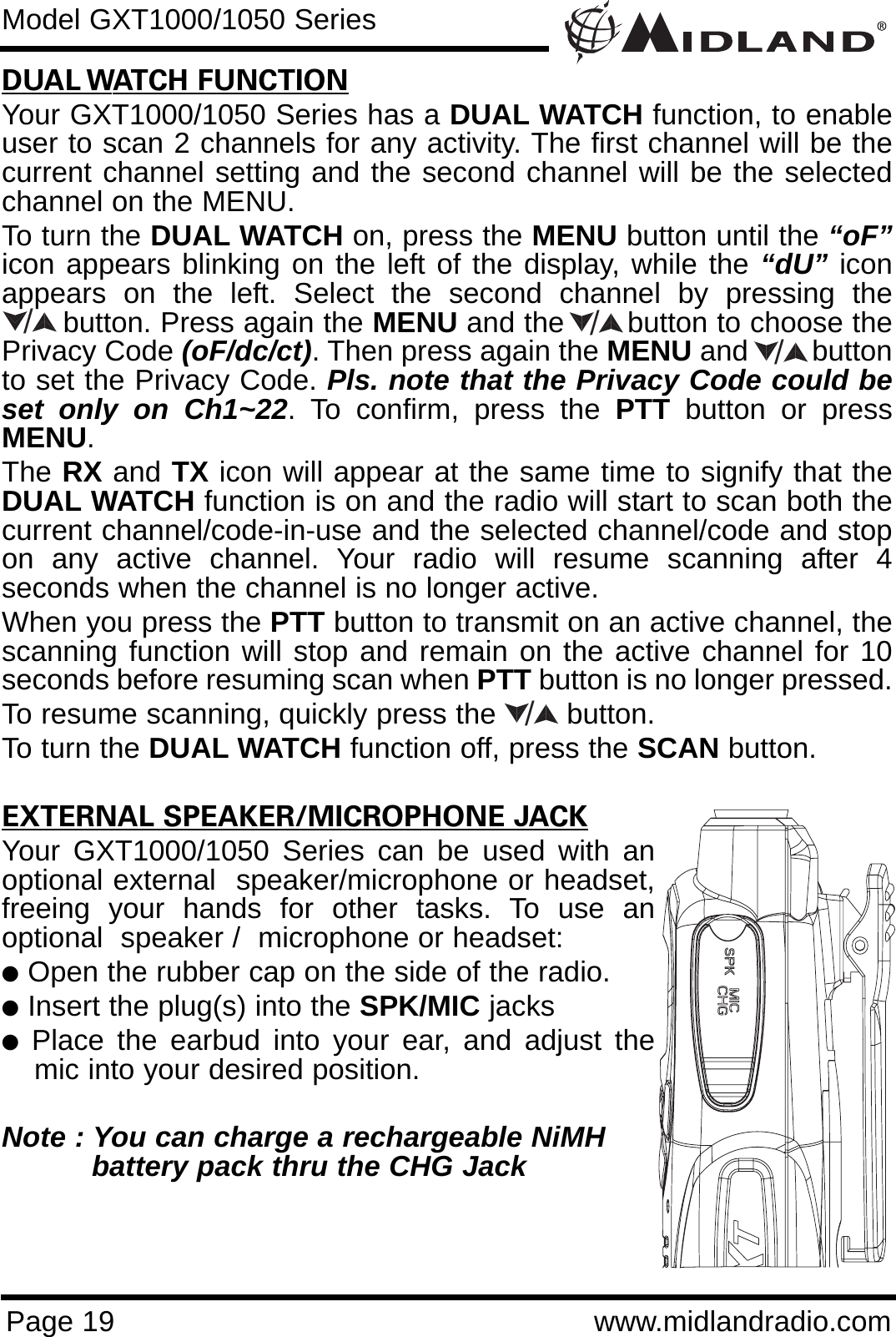 Page 19 www.midlandradio.comDUAL WATCH FUNCTIONYour GXT1000/1050 Series has a DUAL WATCH function, to enableuser to scan 2 channels for any activity. The first channel will be thecurrent channel setting and the second channel will be the selectedchannel on the MENU.To turn the DUAL WATCH on, press the MENU button until the “oF”icon appears blinking on the left of the display, while the “dU” iconappears on the left. Select the second channel by pressing thebutton. Press again the MENU and the       button to choose thePrivacy Code (oF/dc/ct). Then press again the MENU and        buttonto set the Privacy Code. Pls. note that the Privacy Code could beset only on Ch1~22. To confirm, press the PTT button or pressMENU.The RX and TX icon will appear at the same time to signify that theDUAL WATCH function is on and the radio will start to scan both thecurrent channel/code-in-use and the selected channel/code and stopon any active channel. Your radio will resume scanning after 4seconds when the channel is no longer active.When you press the PTT button to transmit on an active channel, thescanning function will stop and remain on the active channel for 10seconds before resuming scan when PTT button is no longer pressed. To resume scanning, quickly press the  button.To turn the DUAL WATCH function off, press the SCAN button. EXTERNAL SPEAKER/MICROPHONE JACKYour GXT1000/1050 Series can be used with anoptional external  speaker/microphone or headset,freeing your hands for other tasks. To use anoptional  speaker /  microphone or headset:lOpen the rubber cap on the side of the radio.lInsert the plug(s) into the SPK/MIC jackslPlace the earbud into your ear, and adjust themic into your desired position.Note : You can charge a rechargeable NiMH battery pack thru the CHG Jack Model GXT1000/1050 Series////