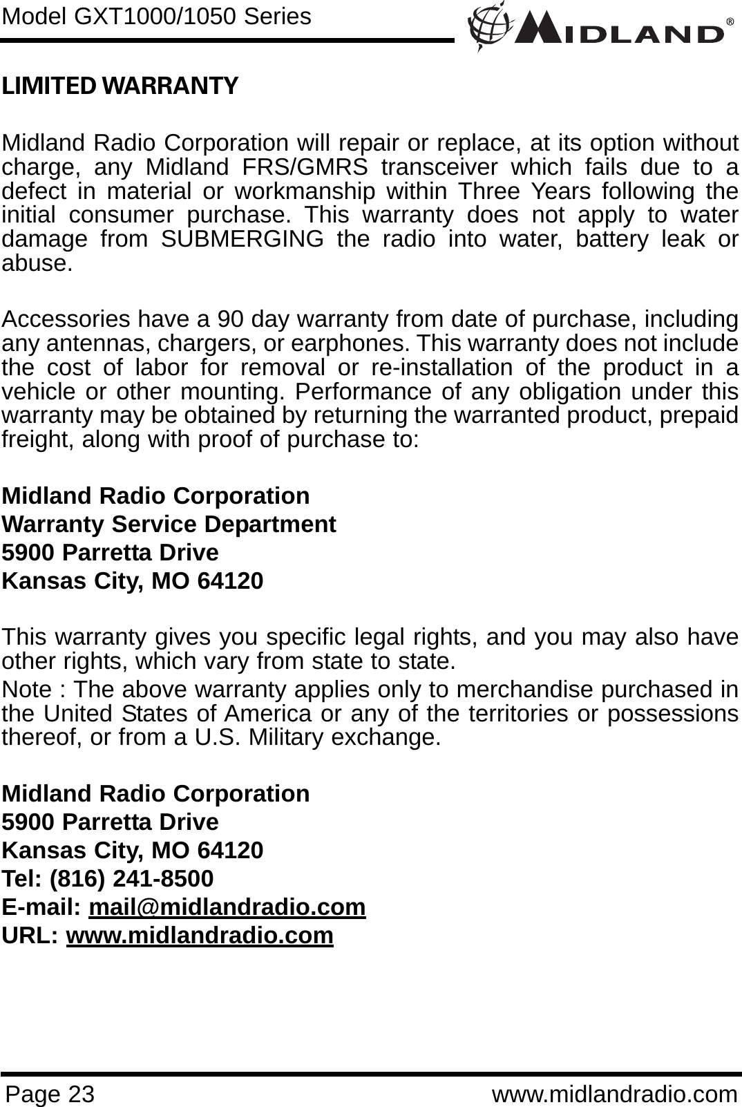 Page 23 www.midlandradio.comLIMITED WARRANTY Midland Radio Corporation will repair or replace, at its option withoutcharge, any Midland FRS/GMRS transceiver which fails due to adefect in material or workmanship within Three Years following theinitial consumer purchase. This warranty does not apply to waterdamage from SUBMERGING the radio into water, battery leak orabuse.Accessories have a 90 day warranty from date of purchase, includingany antennas, chargers, or earphones. This warranty does not includethe cost of labor for removal or re-installation of the product in avehicle or other mounting. Performance of any obligation under thiswarranty may be obtained by returning the warranted product, prepaidfreight, along with proof of purchase to:Midland Radio CorporationWarranty Service Department5900 Parretta DriveKansas City, MO 64120This warranty gives you specific legal rights, and you may also haveother rights, which vary from state to state.Note : The above warranty applies only to merchandise purchased inthe United States of America or any of the territories or possessionsthereof, or from a U.S. Military exchange.Midland Radio Corporation5900 Parretta DriveKansas City, MO 64120Tel: (816) 241-8500E-mail: mail@midlandradio.comURL: www.midlandradio.comModel GXT1000/1050 Series