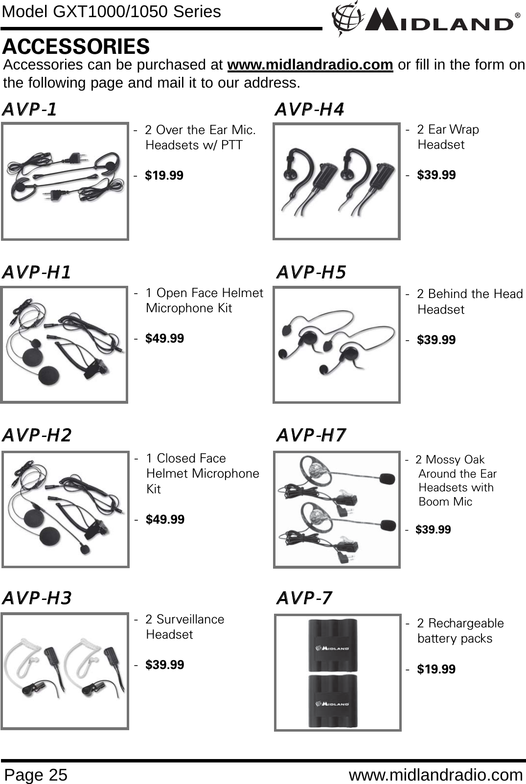 Page 25 www.midlandradio.comModel GXT1000/1050 SeriesAAVVPP-11                                                                      AAVVPP-HH44AAVVPP-HH11                                                                  AAVVPP-HH55                                                            AAVVPP-HH22                                                                  AAVVPP-HH77AAVVPP-HH33                                                                  AAVVPP-77                                                                  -  1 Open Face Helmet Microphone Kit-  $49.99-  1 Closed Face Helmet Microphone Kit-  $49.99-  2 Surveillance Headset-  $39.99-  2 Over the Ear Mic. Headsets w/ PTT-  $19.99ACCESSORIESAccessories can be purchased at www.midlandradio.com or fill in the form onthe following page and mail it to our address.-  2 Behind the Head Headset -  $39.99-  2 Ear Wrap Headset-  $39.99-  2 Mossy Oak Around the Ear Headsets with Boom Mic -  $39.99-  2 Rechargeable battery packs-  $19.99