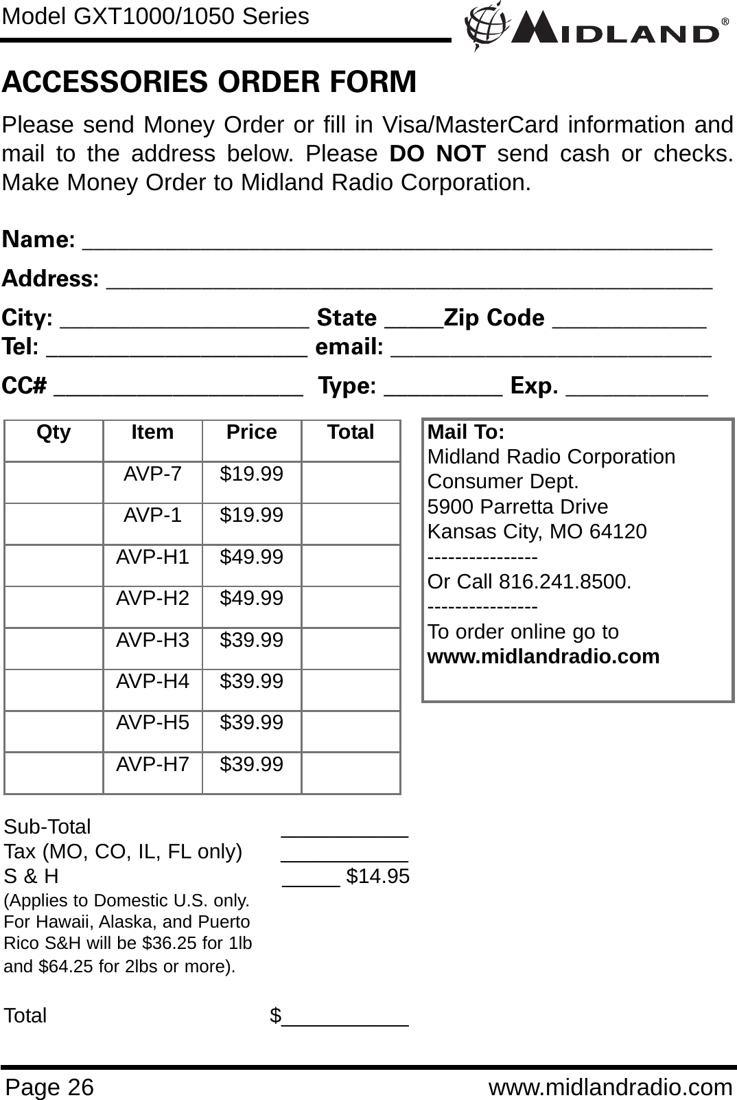 Model GXT1000/1050 SeriesPage 26 www.midlandradio.comPlease send Money Order or fill in Visa/MasterCard information andmail to the address below. Please DO NOT send cash or checks.Make Money Order to Midland Radio Corporation.Name: _____________________________________________________Address: ___________________________________________________City: _____________________ State _____Zip Code _____________Tel: ______________________ email: ___________________________CC# _____________________  Type: __________ Exp. ____________ACCESSORIES ORDER FORMMail To:Midland Radio CorporationConsumer Dept.5900 Parretta DriveKansas City, MO 64120----------------Or Call 816.241.8500.  ----------------To order online go to www.midlandradio.comSub-Total ___________Tax (MO, CO, IL, FL only)      ___________S &amp; H  _____ $14.95(Applies to Domestic U.S. only.For Hawaii, Alaska, and Puerto Rico S&amp;H will be $36.25 for 1lband $64.25 for 2lbs or more).Total                                   $___________Qty Item Price TotalAVP-7 $19.99AVP-1 $19.99AVP-H1 $49.99AVP-H2 $49.99AVP-H3 $39.99AVP-H4 $39.99AVP-H5 $39.99AVP-H7 $39.99