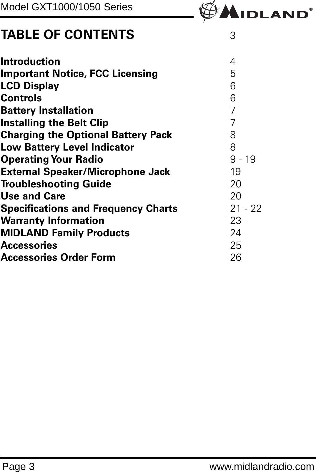 Model GXT1000/1050 SeriesPage 3 www.midlandradio.comTABLE OF CONTENTS 3Introduction 4Important Notice, FCC Licensing 5LCD Display 6Controls 6Battery Installation 7Installing the Belt Clip 7Charging the Optional Battery Pack 8Low Battery Level Indicator 8Operating Your  Radio 9 - 19External Speaker/Microphone Jack 19Troubleshooting Guide 20Use and Care 20Specifications and Frequency Charts 21 - 22Warranty Information 23MIDLAND Family Products 24Accessories 25 Accessories Order Form 26